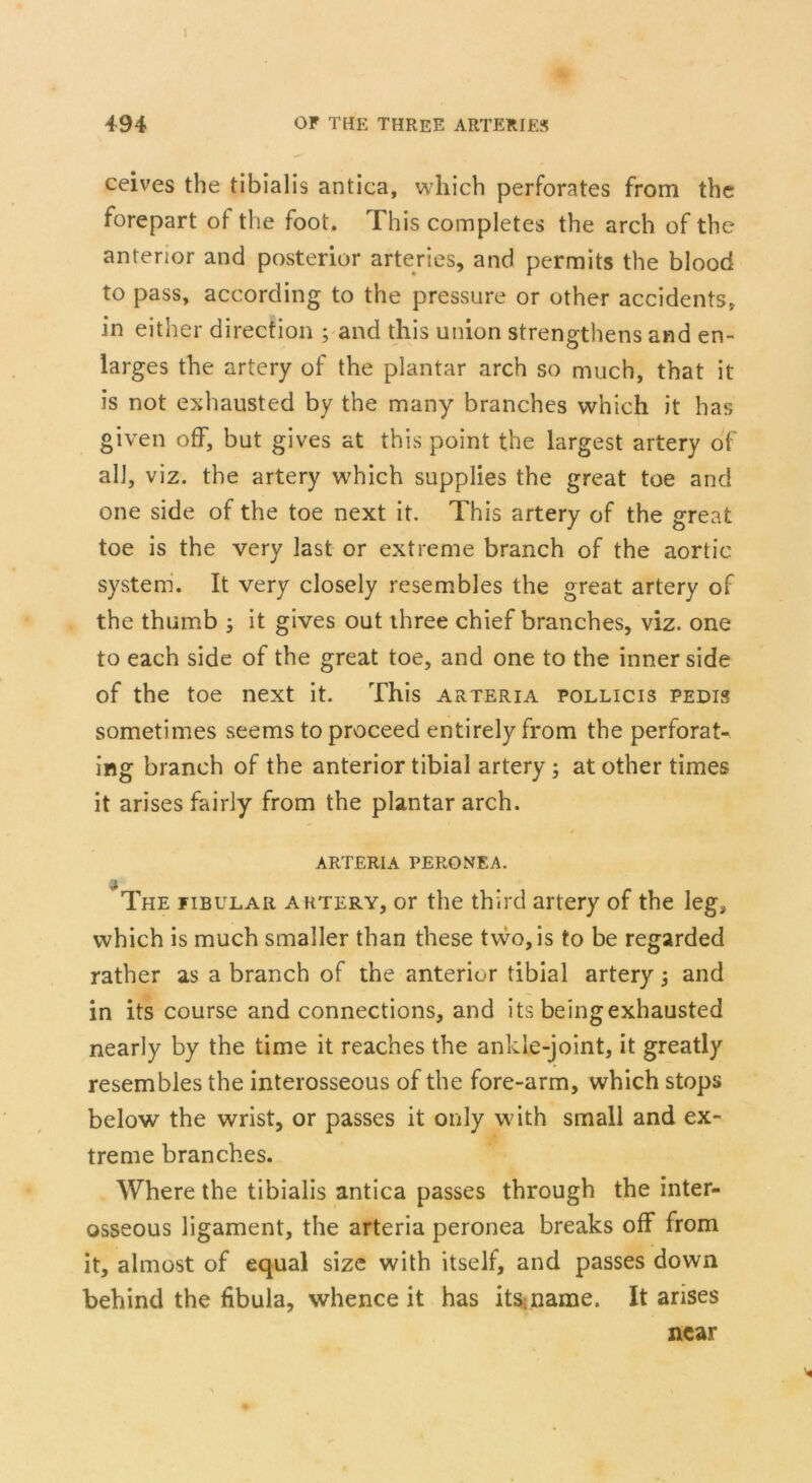 I 494 or the three arteries ceives the tibialis antica, which perforates from the forepart of the foot. This completes the arch of the anterior and posterior arteries, and permits the blood to pass, according to the pressure or other accidents, in either direction ; and this union strengthens and en- larges the artery of the plantar arch so much, that it is not exhausted by the many branches which it has given off, but gives at this point the largest artery of all, viz. the artery which supplies the great toe and one side of the toe next it. This artery of the great toe is the very last or extreme branch of the aortic system. It very closely resembles the great artery of the thumb ; it gives out three chief branches, viz. one to each side of the great toe, and one to the inner side of the toe next it. This arteria pollicis pedis sometimes seems to proceed entirely from the perforat- ing branch of the anterior tibial artery ; at other times it arises fairly from the plantar arch. ARTERIA PERONEA. The fibular artery, or the third artery of the leg, which is much smaller than these two, is to be regarded rather as a branch of the anterior tibial artery -} and in its course and connections, and its being exhausted nearly by the time it reaches the ankle-joint, it greatly resembles the interosseous of the fore-arm, which stops below the wrist, or passes it only with small and ex- treme branches. Where the tibialis antica passes through the inter- osseous ligament, the arteria peronea breaks off from it, almost of equal size with itself, and passes down behind the fibula, whence it has its.name. It arises