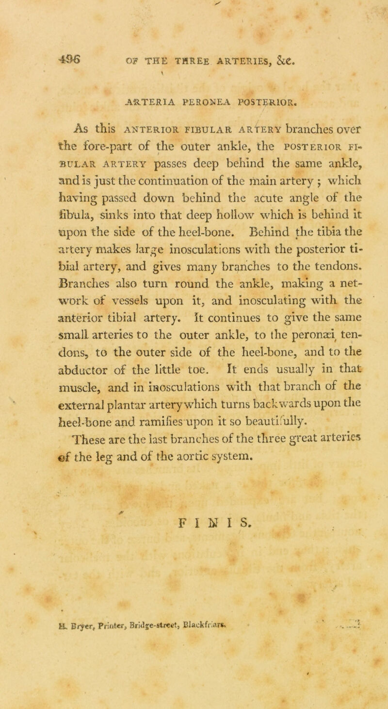 ARTERIA PERONEA POSTERIOR. As this anterior fibular arYery branches over the fore-part of the outer ankle, the posterior fi- bulae artery passes deep behind the same ankle, and is just the continuation of the main artery ; which having passed down behind the acute angle of the fibula, sinks into that deep hollow which is behind it upon the side of the heel-bone. Behind the tibia the artery makes large inosculations with the posterior ti- bia! artery, and gives many branches to the tendons. Branches also turn round the ankle, making a net- work of vessels upon it, and inosculating with the anterior tibial artery. It continues to give the same small arteries to the outer ankle, to the peronaei ten- dons, to the outer side of the heel-bone, and to the abductor of the little toe. It ends usually in that muscle, and in inosculations with that branch of the external plantar artery which turns backwards upon the heel-bone and ramifies upon it so beautifully. These are the last branches of the three great arteries «f the leg and of the aortic system. FINIS, R. Bryer, Printer, Bridje-street, Black friars.