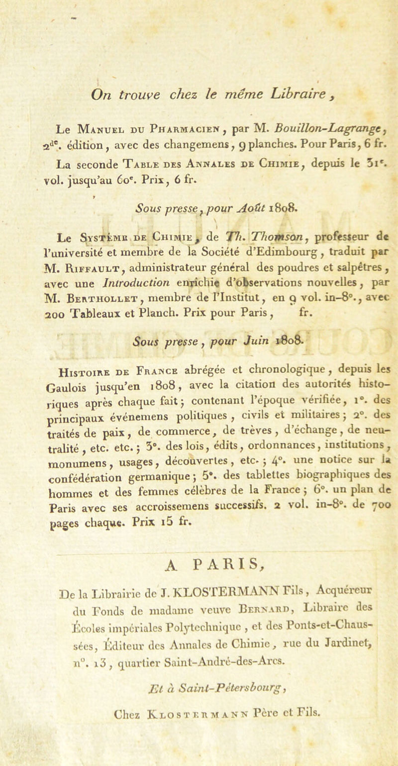 On trouve chez le même Libraire, Le Manuel du Pharmacien, par M. Bouillon-Lagrange^ 2^®. édition, avec des changemens, g planches. Pour Paris, 6 fr. La seconde Table des Annales de Chimie, depuis le 5i*. vol. jusqu’au 6o*. Prix, 6 fr. Sous presse f pour Août i8o8. \ » Le Système de Chimie^ de 77i. Tlwmjon, professeur de Puniversité et membre de la Société d’Edimbourg , traduit par M. Riffault, administrateur général des poudres et salpêtres , avec une Introduction enrichie d’observations nouvelles, par M. Berthollet , membre de FInstitut, en Q vol. in-8®., avec aoo Tableaux et Planch. Prix pour Paris, fr. Sous presse, pour Juin 1-808. Histoire de France abrégée et chronologique, depuis les Gaulois jusqu’en 1808, avec la citation des autorités histo- riques après chaque fait} contenant l’époque vérifiée, i“. des principaux événemens politiques , civils et militaires} 2“. des traités de paix, de commerce, de trêves , d’échange , de neu- tralité , etc. etc.} 5°. des lois, édits, ordonnances, institutions , raonumens, usages, découvertes, etc. } 4°. une notice sur la confédération germanique} 5*. des tablettes biographiques des hommes et des femmes célèbres de la France} 6“. un plan de Paris avec ses accroissemens successifs. 2 vol. in-8°. de 700 pages chaque. Prix i5 fr. A PARIS, De la Librairie de J. KLOSTERMANN Fils, Acquéreur du Fonds de madame veuve Bernard, Libraire des Écoles impériales Polytechnique , et des Ponls-et-Chaus- sées, Editeur des Annales de Chimie, rue du Jardinet, n“. i3, quaiiier Saint-André-des-Arcs. El à Saint-Pétersbourg, Chez KlosteRMANN Père et Fils.