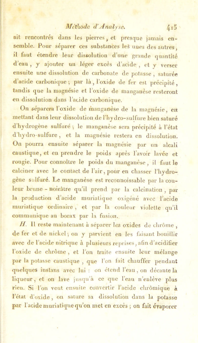 ait rencontrés dans les pierres, et presque jamais en- semble. Pour séparer ces substances leà unes des autres, il laut étendre leur dissolution d’une grande quantité d’eau , y ajouter un léger excès d’acide , et y verser ensuite une dissolution de carbonate de potasse , saturée d’acide carbonique-, par là, l’oxide de fer est précipité, tandis que la magnésie et l’oxide de manganèse resteront en dissolution dans l’acide carbonique. On séparera l’oxide de manganèse de la magnésie, en mettant dans leur dissolution de l’hydro-sulfure bien saturé d’hydrogène sulfuré -, le manganèse sera précipité à l’état dhydro sulfure , et la magnésie restera en dissolution. On pourra ensuite séparer la magnésie par un alcali caustique, et en prendre le poids après l’avoir lavée et rougie. Pour connoîlre le poids du manganèse, il faut le calciner avec le contact de l’air, pour en chasser l’hydro- gène sulfuré. Le manganèse est reconnoissable par la cou- leur brune - noirâtre qu’il prend par la calcination , par- la production d’acide muriatique oxigéné avec l’acide muriatique ordinaire , et par la couleur violette qu’il communique au borax par la fusion. //. Il reste maintenant à séparer les oxides de chrome , de fer et de nickel -, on y parvient en les faisant bouillir avec de l’acide nitrique à plusieurs reprises, afin d’acidifier l’oxide de chrome , et l’on traite ensuite leur mélange par la potasse caustique , que l’on fait chauffer pendant quelques instans avec lui : on étend l’eau, on décante la liqueur, et on lave jusqu’à ce que l’eau n’enlève plus rien. Si l’on veut ensuite convertir l’acide chrômique à l’état d’oxide , on sature sa dissolution dans la potasse par l’acide muriatique qu’on met en excès ; on fait évaporer