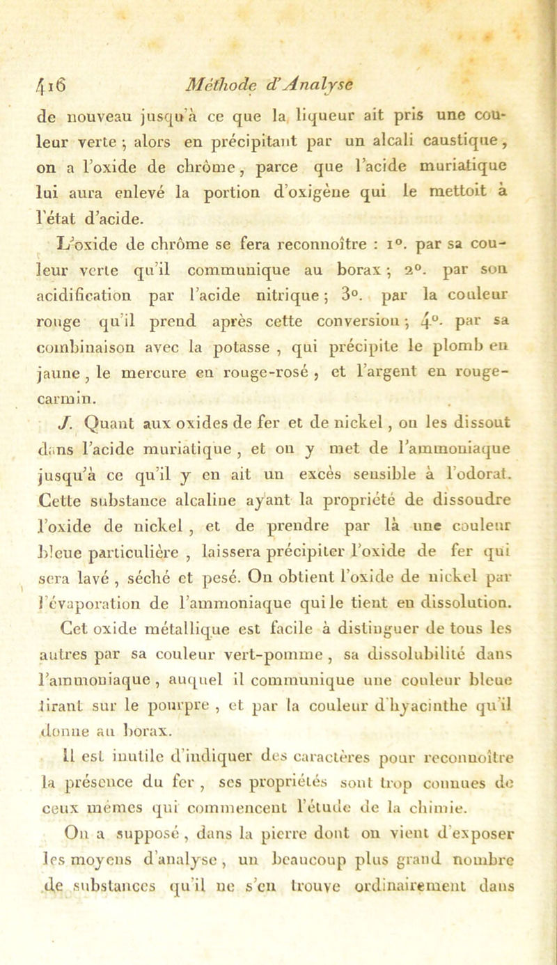 de nouveau jusqu’à ce que la liqueur ait pris une cou- leur verte j alors en précipitant par un alcali caustique, on a loxide de chrome, parce que l’acide muriatique lui aura enlevé la portion doxigèue qui le mettoit à l'état d’acide. L’oxide de chrome se fera reconnoître : i°. par sa cou- leur verte qu’il commimique au borax ; 2°. par sou acidification par l’acide nitrique ; 3°. par la couleur rouge quil prend après cette conversion-, 4°- Par sa combinaison avec la potasse , qui précipite le plomb eu jaune , le mercure en rouge-rosé , et l’argent en rouge- carrnin. J. Quant aux oxides de fer et de nickel, ou les dissout dans l’acide muriatique , et on y met de l’ammoniaque jusqu’à ce qu’il y en ait un excès sensible à 1 odorat. Cette substance alcaline ayant la propriété de dissoudre l’oxide de nickel , et de prendre par là une couleur bleue particulière , laissera précipiter l’oxide de fer qui sera lavé , séché et pesé. On obtient l’oxide de nickel par 1 évaporation de l’ammoniaque qui le tient eu dissolution. Cet oxide métallique est facile à distinguer de tous les autres par sa couleur vert-pomme , sa dissolubilité dans l’ammoniaque , auquel il communique une couleur bleue tirant sur le pourpre , et par la couleur d hyacinthe quil donne au borax. il esl inutile d indiquer des caractères pour reconnoître la présence du fer , ses propriétés sont trop connues de ceux mêmes qui commencent l’étude de la chimie. On a supposé, dans la pierre dont on vient d exposer les moyens d analyse , un beaucoup plus grand nombre de substances qu’il ne s’en trouve ordinairement dans