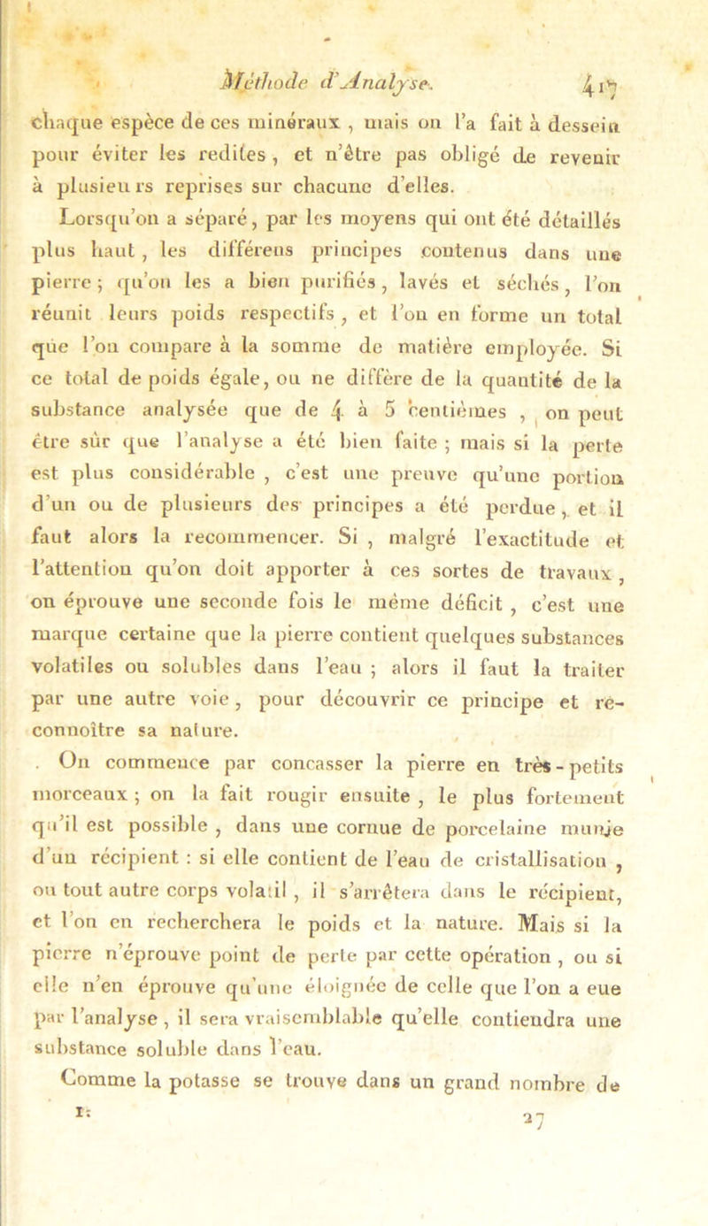 * t w « Méthode d Analyse-. chaque espèce de ces minéraux , mais on l’a fait à dessein pour éviter les redites , et n’être pas obligé de revenir à plusieurs reprises sur chacune d’elles. Lorsqu’on a séparé, par les moyens qui ont été détaillés plus haut , les différées principes contenus dans une pierre; qu’on les a bien purifiés, lavés et séchés, l’on réunit leurs poids respectifs , et l’on en forme un total que l’on compare à la somme de matière employée. Si ce total de poids égale, ou ne diffère de la quantité de la substance analysée que de 4 à 5 centièmes , on peut être sur que l’analyse a été bien faite ; mais si la perte est plus considérable , c’est une preuve qu’une portion d'un ou de plusieurs des principes a été perdue, et il faut alors la recommencer. Si , malgré l’exactitude et l’attention qu’on doit apporter à ces sortes de travaux , on éprouve une seconde fois le même déficit , c’est une marque certaine que la pierre contient quelques substances volatiles ou solubles dans l’eau ; alors il faut la traiter par une autre voie, pour découvrir ce principe et ré- connoître sa nature. . On commence par concasser la pierre en très-petits morceaux ; on la fait rougir ensuite , le plus fortement qu il est possible , dans une cornue de porcelaine munie d’un récipient : si elle contient de l’eau de cristallisation , ou tout autre corps volatil , il s’arrêtera dans le récipient, et I on en recherchera le poids et la nature. Mais si la pierre n éprouvé point de perte par cette opération , ou si ci le n’en éprouve qu’une éloignée de celle que l’on a eue par l’analyse, il sera vraisemblable quelle contiendra une substance soluble dans 1 eau. Comme la potasse se trouve dans un grand nombre de I: