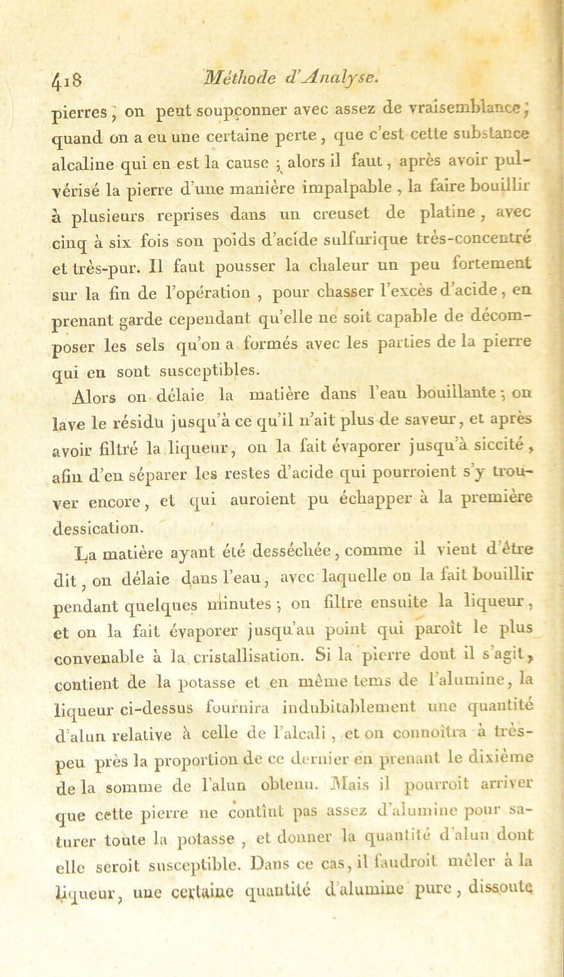 pierres j on peut soupçonner avec assez de vraisemblance ] quand on a eu une certaine perte , que c est cette substance alcaline qui en est la cause ; alors il faut, après avoir pul- vérisé la pierre d’une manière impalpable , la faire bouillir à plusieurs reprises dans un creuset de platine, avec cinq à six fois son poids d’acide sulfurique très-concentré et très-pur. Il faut pousser la chaleur un peu fortement sur la fin de l’opération , pour chasser l’excès d’acide, en prenant garde cependant qu elle ne soit capable de décom- poser les sels qu’on a formés avec les parties de la pierre qui en sont susceptibles. Alors on délaie la matière dans l’eau bouillante-, on lave le résidu jusqu’à ce qu’il n’ait plus de saveur', et après avoir filtré la liqueur, ou la fait évaporer jusqu’à siccité, afin d’en séparer les restes d’acide qui pourvoient s’y trou- ver encore, et qui auroient pu échapper à la première dessication. La matière ayant été desséchée, comme il vient d'étre dit, on délaie dans l’eau, avec laquelle on la fait bouillir pendant quelques minutes -, on filtre ensuite la liqueur, et on la fait évaporer jusqu’au point qui paroit le plus convenable à la cristallisation. Si la pierre dont il s agit, contient de la potasse et en même lems de 1 alumine, la liqueur ci-dessus fournira indubitablement une quantité d’alun relative à celle de l’alcali, et on connoitra à très- peu près la proportion de ce dernier en prenant le dixième de la somme de l’alun obtenu. Mais il pourroit arriver que cette pierre ne contînt pas assez d’alumine pour sa- turer toute la potasse , et donner la quantité d alun dout elle seroit susceptible. Dans ce cas, il faudroit mêler à la liqueur, une certaine quantité d’alumine pure, dissoute