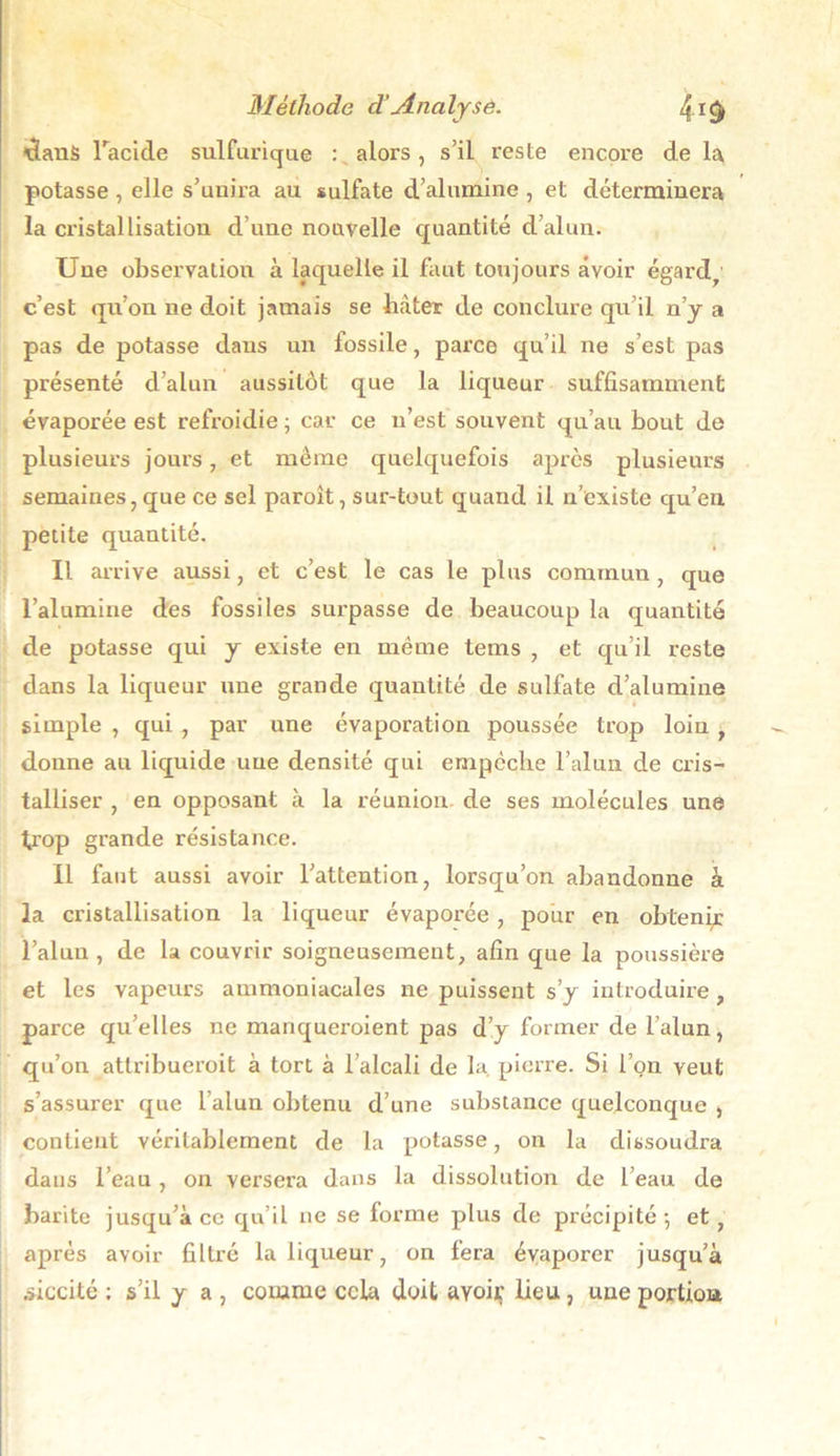 dans l'acide sulfuricjue : alors, s’il reste encore de la potasse , elle s’uuira au sulfate d’alumine , et déterminera la cristallisation d’une nouvelle quantité d’alun. Une observation à laquelle il faut toujours avoir égard, c’est qu’on ne doit jamais se bâter de conclure qu’il n’y a pas de potasse dans un fossile, parce qu’il ne s’est pas présenté d’alun aussitôt que la liqueur suffisamment évaporée est refroidie ; car ce n’est souvent qu’au bout de plusieurs jours, et même quelquefois après plusieurs semaines, que ce sel paroît, sur-tout quand il n’existe qu’en petite quantité. Il arrive aussi, et c’est le cas le plus commun , que l’alumine des fossiles surpasse de beaucoup la quantité de potasse qui y existe en même tems , et qu’il reste dans la liqueur une grande quantité de sulfate d’alumine simple , qui , par une évaporation poussée trop loin, donne au liquide une densité qui empcche l’alun de cris- talliser , en opposant à la réunion de ses molécules une trop grande résistance. Il faut aussi avoir l’attention, lorsqu’on abandonne à la cristallisation la liqueur évaporée , pour en obtenir l’alun, de la couvrir soigneusement, afin que la poussière et les vapeurs ammoniacales ne puissent s’y introduire , parce qu’elles ne manqueroient pas d’y former de l’alun, qu’on attribueroit à tort à l’alcali de la pierre. Si l’on veut s’assurer que l’alun obtenu d’une substance quelconque , contient véritablement de la potasse, on la dissoudra dans l’eau , on versera dans la dissolution de l’eau de barite jusqu’à ce qu’il ne se forme plus de précipité-, et, après avoir filtré la liqueur, on fera évaporer jusqu’à àiccité : s’il y a , comme cela doit ayoiç lieu, une portion