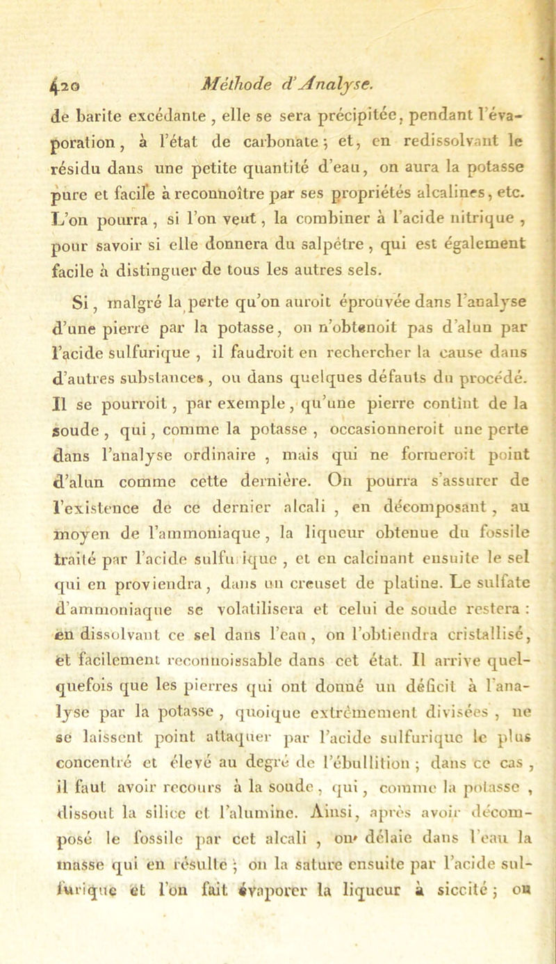 de barile excédante , elle se sera précipitée, pendant l'éva- poration , à l’état de carbonate-, et, en redissolvant le résidu dans une petite quantité d’eau, on aura la potasse pure et facile à reconnoître par ses propriétés alcalines, etc. L’on pourra , si l’on veut, la combiner à l’acide nitrique , pour savoir si elle donnera du salpêtre , qui est également facile à distinguer de tous les autres sels. Si, malgré la perte qu’on auroit éprouvée dans 1 analyse d’une pierre par la potasse, on n’obtenoit pas d’alun par l’acide sulfurique , il faudroit en rechercher la cause dans d’autres substances , ou dans quelques défauts du procédé. Il se pourvoit, par exemple, qu’une pierre contint de la soude , qui, comme la potasse , occasionneroit une perte dans l’analyse ordinaire , mais qui ne formeroit point d’alun comme cette dernière. On pourra s'assurer de l’existence de ce dernier alcali , en décomposant, au moyen de l’ammoniaque , la liqueur obtenue du fossile traité par l’acide sulfu ique , et en calcinant eusuite le sel qui en proviendra, dans un creuset de platine. Le suliate d’ammoniaque se volatilisera et celui de soude restera : en dissolvant ce sel dans l’eau, ou l’obtiendra cristallisé, et facilement reconnoissable dans cet état. Il arrive quel- quefois que les pierres qui ont donné un déficit à l’ana- lyse par la potasse , quoique extrêmement divisées , ne se laissent point attaquer par l’acide sulfurique le plus concentré et élevé au degré de l’ébullition ; dans ce cas , il faut avoir recours à la soude, qui, comme la potasse , dissout la silice et l’alumine. Ainsi, après avoir décom- posé le fossile par cet alcali , on* délaie dans 1 eau la masse qui eu résulte ; on la sature ensuite par l’acide sul- furique et l’on fait évaporer la liqueur à siccité ; ou
