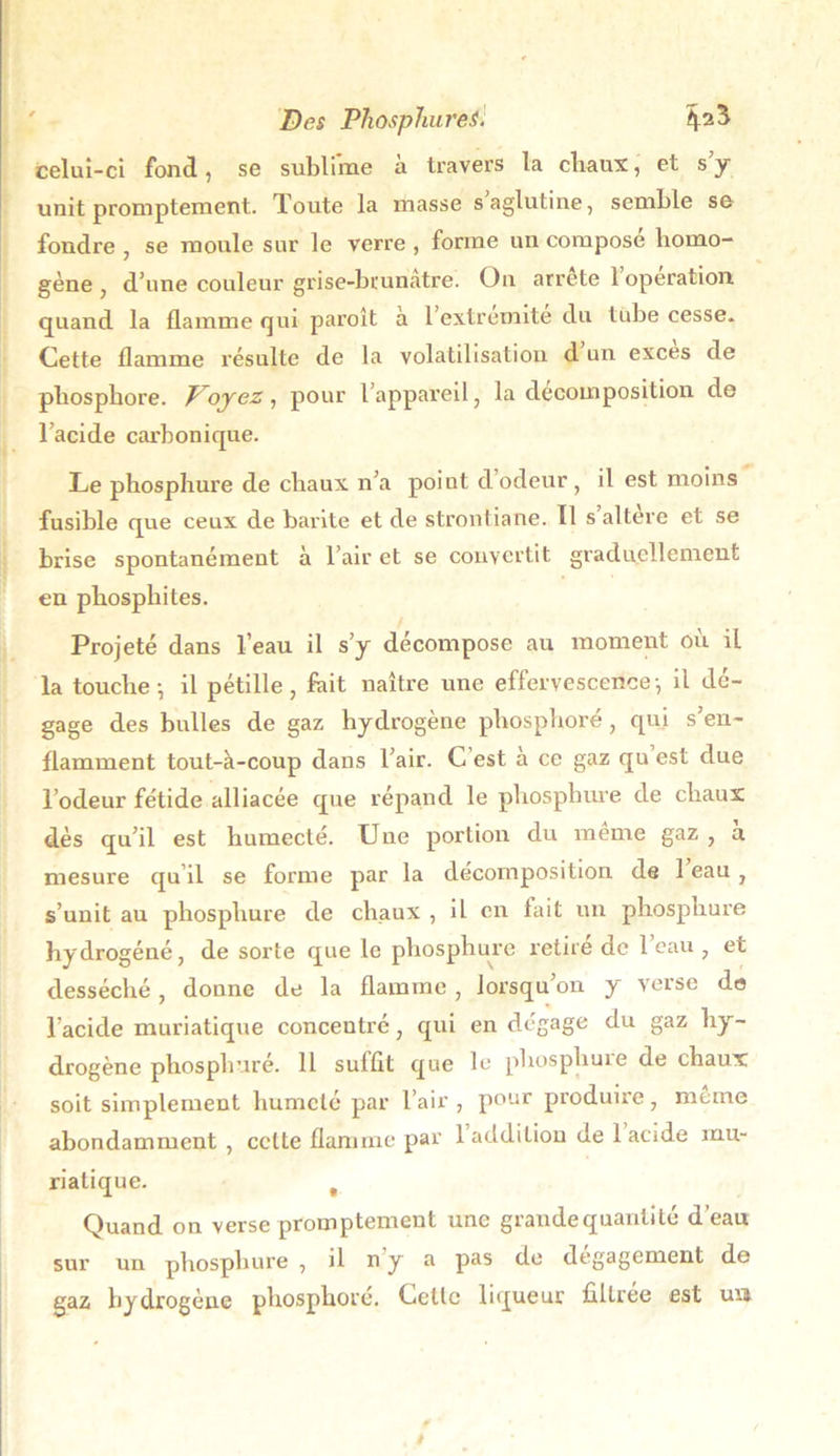 celui-ci fond, se sublime à travers la chaux, et s’y unit promptement. Toute la masse saglutine, semble se fondre , se moule sur le verre , forme un compose homo- gène , d’une couleur grise-brunatre. On arrête 1 operation, quand la flamme qui paraît à l’extremité du tube cesse. Cette flamme résulte de la volatilisation d un exces de phosphore. Troyez, pour l’appareil, la décomposition de l’acide carbonique. Le phosphure de chaux n’a point d odeur , il est moins fusible que ceux de barite et de strontiane. Il s altéré et se brise spontanément à l’air et se convertit graduellement en phosphites. Projeté dans l’eau il s’y décompose au moment où iL la touche-, il pétille, fait naître une effervescence-, il dé- gage des bulles de gaz hydrogène phosphore, qui s’en- flamment tout-à-coup dans l’air. C est à ce gaz qu est due l’odeur fétide alliacée que répand le phosphure de chaux dès qu’il est humecté. Une portion du même gaz , a mesure qu’il se forme par la décomposition de 1 eau , s’unit au phosphure de chaux , il en fait un phosphure hydrogéné, de sorte que le phosphure retire de 1 eau , et desséché, donne de la flamme, lorsqu’on y verse de l’acide muriatique concentré, qui en dégage du gaz hy- drogène phosphuré. 11 suffit que le phosphure de chaux soit simplement humclé par l’air , pour produire, même abondamment , celte flamme par 1 addition de 1 acide mu- riatique. f Quand on verse promptement une grandequantité d’eau sur un phosphure , il n y a pas de dégagement do gaz hydrogène phosphoré. Cette liqueur filtrée est un /