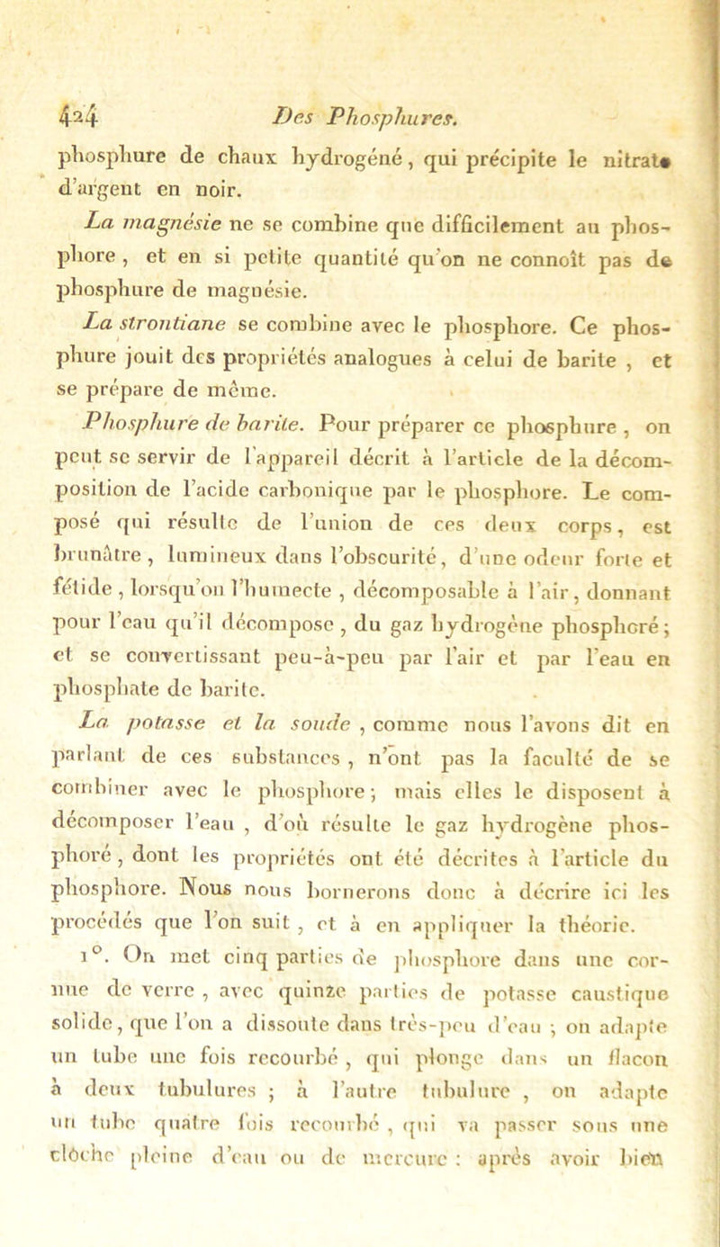 phosphure de chaux hydrogéné, qui précipite le nitrat# d’argent en noir. La magnésie ne se combine que difficilement au phos- phore , et en si petite quantité qu'on ne connoît pas de phosphore de magnésie. La strontiane se combine avec le phosphore. Ce phos- phure jouit des propriétés analogues à celui de barile , et se prépare de même. Phosphure de barde. Pour préparer ce phosphore , on peut se servir de 1appareil décrit à l’article de la décom- position de l’acide carbonique par le phosphore. Le com- posé qui résulte de l’union de ces deux corps, est brunâtre, lumineux dans l’obscurité, d’une odeur forte et fétide , lorsqu’on l’humecte , décomposable à l’air, donnant pour l’eau qu’il décompose , du gaz hydrogène phospheré ; et se convertissant peu-à-peu par l’air et par l eau en phosphate de barite. La potasse et la soude , comme nous l’avons dit en parlant de ces substances , n’ont pas la faculté de se combiner avec le phosphore; mais elles le disposent à décomposer l’eau , d’où résulte le gaz hydrogène phos- phore , dont les propriétés ont été décrites à l'article du phosphore. Nous nous bornerons donc à décrire ici les procédés que Ion suit, et à en appliquer la théorie. i°. On. met cinq parties de phosphore dans une cor- nue de verre , avec quinze parties de potasse caustique solide, que l’on a dissoute dans très-peu d’eau -, on adapte un tube une fois recourbé , qui plonge dans un ilacou à deux tubulures ; à l’autre tubulure , on adapte un tube quatre fois recourbé , qui va passer sous une clôche pleine d’eau ou de mercure : après avoir bien