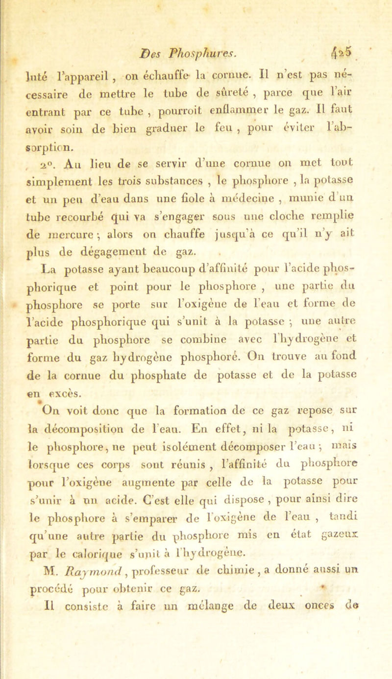 Juté l’appareil , on échauffe- la cornue. Il n’est pas né- cessaire de mettre le tube de sûreté , parce que l’air entrant par ce tube , pourroit enflammer le gaz. Il faut avoir soin de bien graduer le feu , pour éviter 1 ab- sorption. st°. Au lieu de se servir d’une cornue on met tout simplement les trois substances , le pbospbore , la potasse et un peu d’eau dans une fiole à médecine , munie d un tube recourbé qui va s’engager sous une cloche remplie de mercure-, alors ou chauffe jusqu’à ce qu’il n’y ait plus de dégagement de gaz. La potasse ayant beaucoup d’affinité pour l’acide phos- phorique et point pour le phosphore , une partie du phosphore se porte sur l’oxigèue de l’eau et forme de l’acide phosphorique qui s’unit à la potasse -, nue autre partie du phosphore se combine avec l’hydrogène et forme du gaz hydrogène phosphore. On ti’ouve au fond de la cornue du phosphate de potasse et de la potasse en excès. On voit donc que la formation de ce gaz repose sur la décomposition de l’eau. En effet, ni la potasse, ni le phosphore, ne peut isolément décomposer l’eau -, maïs lorsque ces corps sout réunis , l’affinité du phosphore pour l’oxigène augmente par celle de la potasse pour s’unir à un acide. C est elle qui dispose , pour ainsi dire le phosphore à s’emparer de 1 oxigène de l’eau , tandi qu’une autre partie du phosphore mis en état gazeux par le calorique s’upit à l’byclrogène. M. Raj mond, professeur de chimie , a donné aussi un procédé pour obtenir ce gaz. 11 consiste à faire un mélange de deux onces de