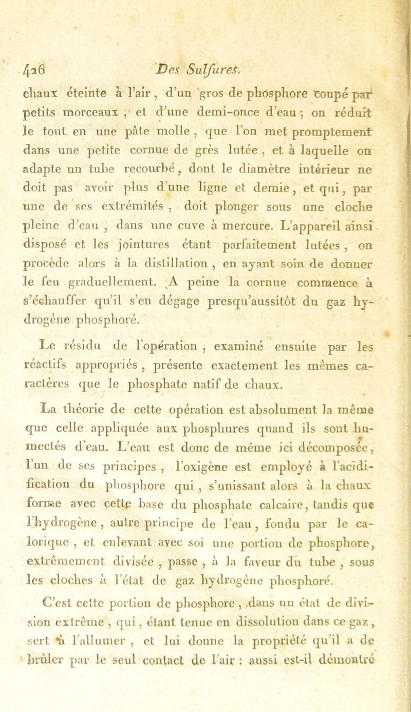 cliaux éteinte a l’air, d’un gros de phosphore 'coupé par petits morceaux , et d’une demi-once d’eau -, on réduit le tout en une pâte molle , que l’on met promptement dans une petite cornue de grès lutée , et à laquelle on adapte un tube recourbé, dont le diamètre intérieur ne doit pas avoir plus d’une ligne et demie, et qui, par une de ses extrémités , doit plonger sous une cloche pleine d’eau , dans une cuve à mercure. L’appareil ainsi disposé et les jointures étant parfaitement lutées , on procède alors à la distillation , en ayant soin de donner le feu graduellement. A peine la cornue commence à s’échauffer qu’il s’en dégage presqu’aussitôt du gaz hy- drogène phosphoré. Le résidu de 1 opération , examiné ensuite par les réactifs appropriés , présente exactement les mêmes ca- ractères que le phosphate natif de chaux. La théorie de cette opération est absolument la même que celle appliquée aux phosphures quand ils sout hu- mectés d’eau. L’eau est donc de même ici décomposée, l’un de ses principes , l’oxigène est employé à 1 acidi- fication du phosphore qui , s’unissant alors à la chaux forme avec cette base du phosphate calcaire, tandis que 1 hydrogène, autre principe de l’eau, fondu par le ca- lorique , et enlevant avec soi une portion de phosphore, extrêmement divisée , passe , à la faveur du tube , sous les cloches à l’état de gaz hydrogène phosphoré. C’est celte portion de phosphore , dans un état de divi- sion extrême , qui, étant tenue en dissolution dans ce gaz , sert *ù l’allumer , et lui donne la propriété qu’il a de brûler par le seul contact de l’air : aussi est-il démontré