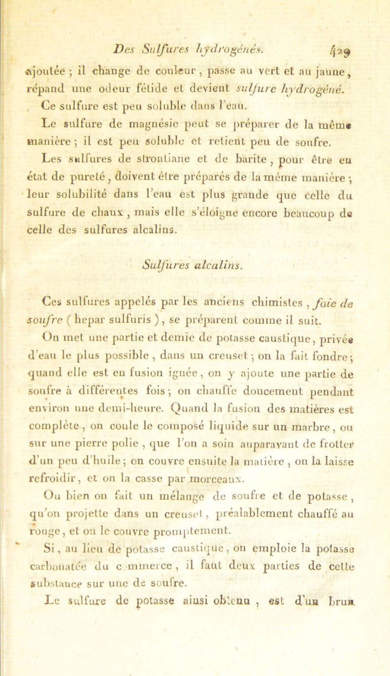 ajoutée ; il change de coulent', passe au vert et au jaune, répand une odeur fétide et devient sulfure hydrogéné. Ce sulfure est peu soluble dans l’eau. Le sulfure de magnésie peut se préparer de la même manière ; il est peu soluble et retient peu de soufre. Les sulfures de stroaliane et de barite , pour être en état de pureté , doivent être préparés de la même manière -, leur solubilité dans l’eau est plus grande que celle du sulfure de chaux , mais elle s’éloigne encore beaucoup de celle des sulfures alcalins. Sulfures alcalins. Ces sulfures appelés par les anciens chimistes , foie de soufre ( hepar sulfuris ) , se préparent comme il suit. On met une partie et demie de potasse caustique, privée d’eau le plus possible , dans un creuset -, on la fait fondre; quand elle est eu fusion ignée, on y ajoute une partie de soufre à différentes fois ; on chauffe doucement pendant environ une demi-heure. Quand la fusion des matières est complète, on coule le composé liquide sur un marbre, ou sur une pierre polie , que l’on a soin auparavant de frotter <l’un peu d’huile; en couvre ensuite la matière , on la laisse refroidir, et on la casse par morceaux. Ou bien on fait un mélange de soufre et de potasse , qu’on projette dans un creuset, préalablement chauffé au rouge, et ou le couvre promptement. Si, au lieu de potasse caustique, on emploie la potasse carbonalée du c mmerce , il faut deux parties de cette substance sur une de soufre. Le sulfure de potasse aiusi obtenu , est d’uu bru».
