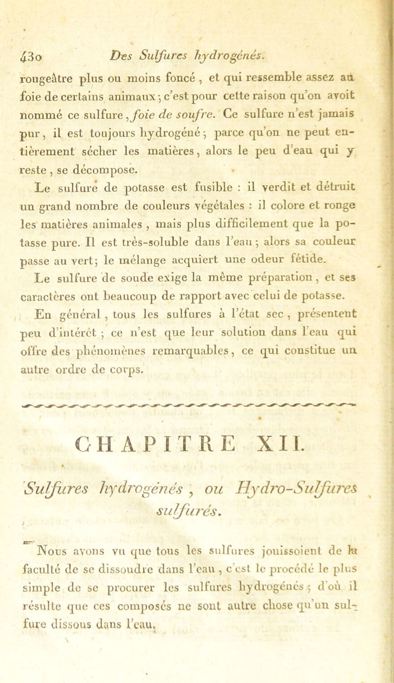 rougeâtre plus ou moins foncé , et qui ressemble assez au foie de certains animaux , c’est pour cette raison qu’on avoit nommé ce sulfure ,foie de soufre. Ce sulfure n’est jamais pur, il est toujours hydrogéné-, parce qu’on ne peut en- tièrement sécher les matières, alors le peu d’eau qui y reste, se décompose. Le sulfuré de potasse est fusible : il verdit et détruit un grand nombre de couleurs végétales : il colore et ronge les matières animales , mais plus difficilement que la po- tasse pure. Il est très-soluble daus l’eau -, alors sa couleur passe au vert; le mélange acquiert une odeur fétide. Le sulfure de soude exige la même préparation, et ses caractères ont beaucoup de rapport avec celui de potasse. En général , tous les sulfures à l’état sec , présentent peu d’intérêt ; ce n’est que leur solution dans 1 eau qui offre des phénomènes remarquables, ce qui constitue un autre ordre de corps. CHAPITRE XII. Sulfures hydrogénés , ou Hydro-Sulfures sulfurés. » Ksr~ Nous avons vu que tous les sulfures jouissoient de la faculté de se dissoudre dans l’eau , c est le procédé le plus simple de se procurer les sulfures hydrogénés; d où il résulte que ces composés ne sont autre chose qu un sul- fure dissous dans l’eau,