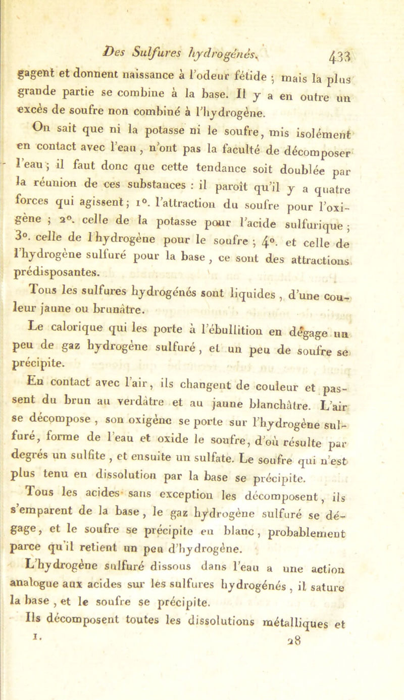 gagent et donnent naissance à l’odeur fétide • mais la plus grande partie se combine à la base. Il y a en outre un exces de soufre non combiné à l’hydrogène. On sait que ni la potasse ni le soufre, mis isolément en contact avec l’eau , n’ont pas la faculté de décomposer l’eau j il faut donc que cette tendance soit doublée par- la réunion de ces substances : il paroît qu’il y a quatre forces qui agissent; i°. l’attraction du soufre pour l’oxi- gene ; 2°. celle de la potasse pour l’acide sulfurique ; 3°. celle de 1 hydrogène pour le soufre ; 4°- et celle de l’hydrogène sulfuré pour la base , ce sont des attractions prédisposantes. Tous les sulfures hydrogénés sont liquides , d’une cou- leur jaune ou brunâtre. Le calorique qui les porte à 1 ebullitiou en dégagé un peu de gaz hydrogène sulfuré , et un peu de soufre se précipite. En contact avec l’air, ils changent de couleur et pas- sent du brun au verdâtre et au jaune blanchâtre. L’air se décompose , son oxigène se porte sur l’hydrogène sul- furé, forme de l’eau et oxide le soufre, d’où résulte par degres un sulfite , et ensuite un sulfate. Le soufre qui n’est plus tenu en dissolution par la base se précipite. Tous les acides sans exception les décomposent, ils s emparent de la base, le gaz hydrogène sulfuré se dé- gage , et le soufre se précipite en blanc , probablement parce quil retient un peu d’hydrogéne. L’hydrogène sulfuré dissous dans l’eau a une action analogue aux acides sur les sulfures hydrogénés , il sature la base , et le soufre se précipite. Ils décomposent toutes les dissolutions métalliques et