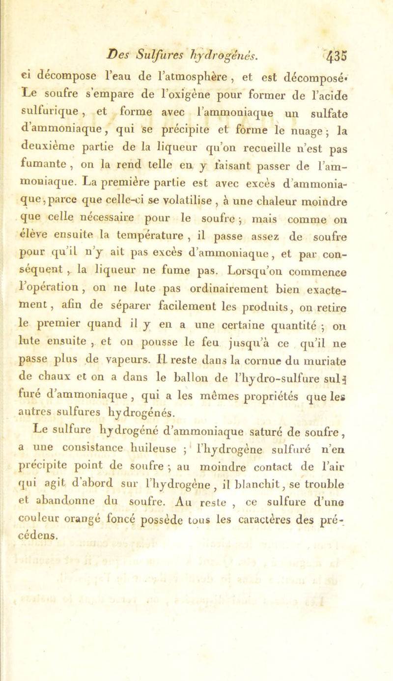 ci décompose l’eau de l’atmosphère , et est décomposé* Le soufre s’empare de l’oxigène pour former de l’acide sulfurique , et forme avec l’ammouiaque un sulfate d’ammoniaque, qui se précipite et forme le nuage; la deuxième partie de la liqueur qu’on recueille n’est pas fumante , on la rend telle en y faisant passer de l’am- moniaque. La première partie est avec excès d’ammonia- que, parce que celle-ci se volatilise , à une chaleur moindre que celle necessaire pour le soufre ; mais comme on élève ensuite la température , il passe assez de soufre pour qu’il n’y ait pas excès d’ammoniaque, et par con- séquent y. la liqueur ne fume pas. Lorsqu’on commence 1 opération , on ne lute pas ordinairement bien exacte- ment, afin de séparer facilement les produits, on retire le premier quand il y en a une certaine quantité ; on lute ensuite , et on pousse le feu jusqu’à ce qu’il ne passe plus de vapeurs. II. reste dans la cornue du muriate de chaux et on a dans le ballon de l’hydro-sulfure suis fure d ammoniaque , qui a les mômes propriétés que les autres sulfures hydrogénés. Le sulfure hydrogéné d’ammoniaque saturé de soufre, a une consistance huileuse ; lliydrogène sulfuré n’en précipite point de soufre ; au moindre contact de l’air qui agit d abord sur l’hydrogène, il blanchit, se trouble et abandonne du soufre. Au reste , ce sulfure d’une couleur orangé foncé possède tous les caractères des pré- cédens.