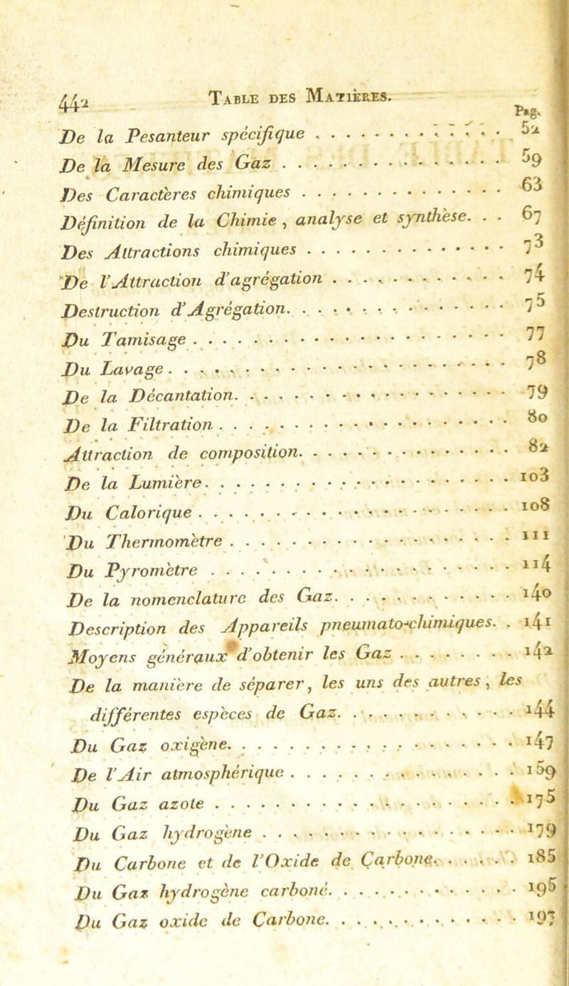 44* De la Pesanteur spécifique . • • • De la Mesure des Gaz * 1 Des Caractères chimiques Définition de la Chimie , analyse et sjmthèse. Des Alti'actions chimiques De l’Attraction d’agrégation . . . .. Destruction d’Agrégation Du Tamisage . Du Lavage • • * 5u $9 63 67 73 74 75 77 78 79 De la Décantation. - • De la Filtration ■ ■ ■ ■ 8* Attraction de composition De la Lumière. Io3 Du Calorique . io^ Du Thermomètre Du Pyromètre 114 De la nomenclature des Gaz. ..••<. 14° Description des Appareils pneumato-çhimiques. . 41 Moyens généraux d’obtenir les Gaz M* De la manière de séparer, les uns des autres, les différentes espèces de Gaz . • • • x44 Du Gaz o xi gène. i47 De VAir atmosphérique , . . . . 1 ix> Du Gaz azote Du Gaz hydrogène ■ • • • J;9 Du Carbone et de l’Oxide de Carbone, i85 Du Gaz hydrogène carboné. . . *9® Du Gaz oxide de Carbone. . . . ... . • . • • •. IOT