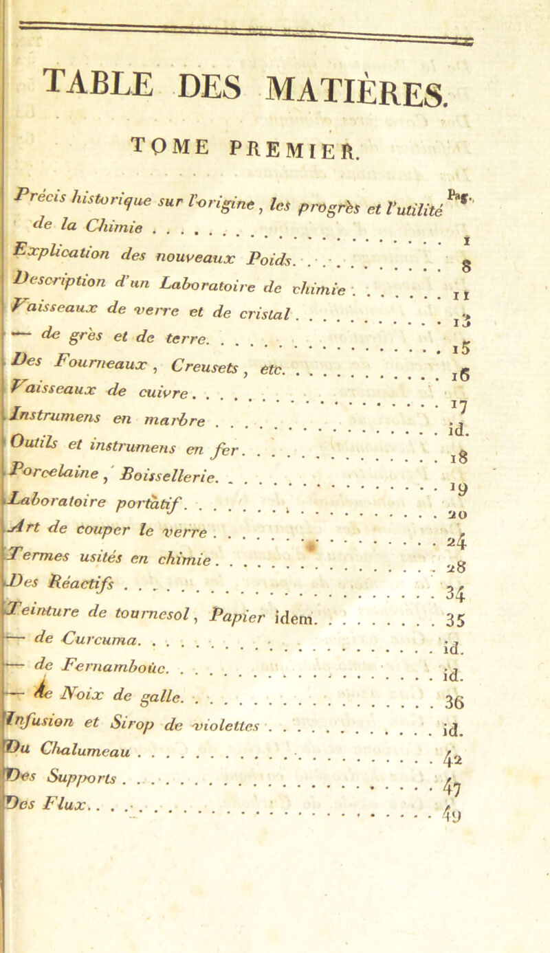 ïaf., TABLE DES MATIÈRES. Précis hhusri^ue sur r-origim, les progris et Vmilité de la Chimie Explication des nouveaux Poids. g Description d’un Laboratoire de chimie ..... yaisseaux de verre et de cristal “ ^ et de terre Des Fourneaux, Creusets, etc Faisseaux de cuivre.... ■ Instmmens en marbre Outils et instrumens en fer. Porcelaine, Boissellerie Laboratoire portatif. ........ j4rt de couper le verre Fermes usités en chimie.... Des Réactifs Teinture de tournesol. Papier idem 35 - de Curcuma - de Fernamboüc. . - àe Noix de galle. infusion et Sirop de violettes Du Chalumeau Des Supports Des Flux.. . . 11 i3 15 16 17 id. 18 ^9 ao a4 a8 34 id. id. 36 42 47 4y