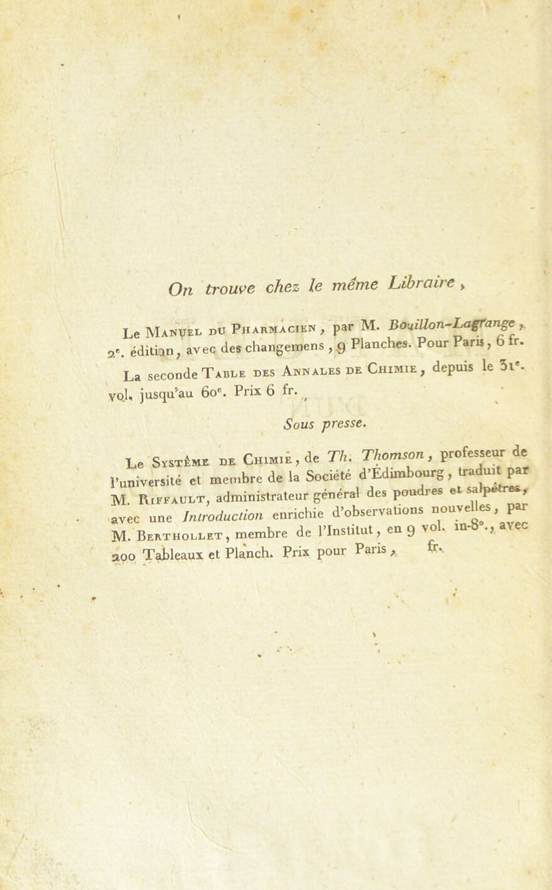 On trouve chez le même Libraire > Le Manuel du Pharmacien , par M. Bouillon-Lagrange a.. édition, avec des changeons , 9 Planches. Pour Pans, b tr. La seconde Table des Annales de Chimie, depuis le 3ie- vol. jusqu'au 60e. Prix 6 fr. ( Sous presse. Le Système de Cmmi,de Th. Thomson, professeur de l’université et membre de la Société d’Edimbourg, traduit par M Riffaudt, administrateur général des poudres et sa pe r , avec une Iniroiuction enrichie d’observations uouvdUs, £r M. Berthollet, membre de l Institut, en 9 vo . aoo Tableaux et Planch. Prix pour Paris ,, fe*.