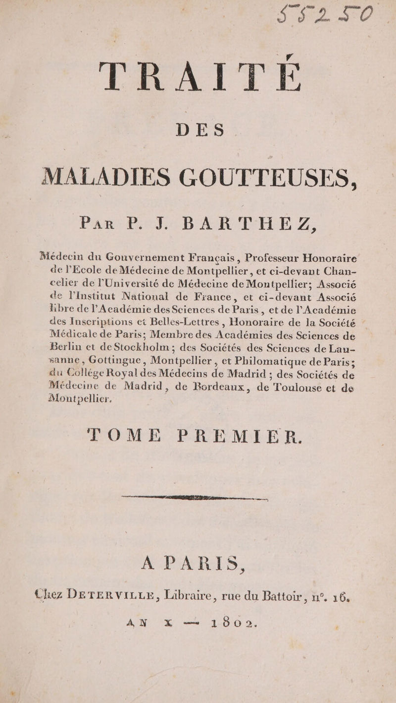 | SRE TRAITE D ES MALADIES GOUTTEUSES, Par P. I BARTHEZ, Médecin du Gouvernement Français , Professeur Honoraire de l'Ecole de Médecine de Montpellier, et ci-devant Chan- celier de l'Université de Médecine de Montpellier; Associé de l'institut National de France , ©t ci-devant Associé libre de l'Académie des Sciences de Paris, et de l'Académie des Inscriptions et Belles-Lettres, Honoraire de la Société Médicale de Paris; Membre des Académies des Sciences de Berlin et de Stockholm ; des Sociétés des Sciences de Lau- sanne, Gottingue, Montpellier , et Philomatique de Paris; du Collége Royal des Médecins de Madrid ; des Sociétés de Médecine de Madrid, de Bordeaux, de Toulouse et de Montpellier. | TOME PREMIER. A PARIS, Chez DerervVizre, Libraire, rue du Battoir, n°. 16,