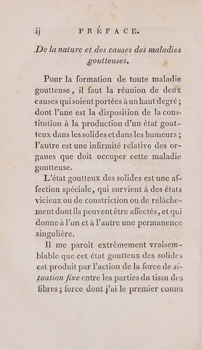 ij TÉOMPSRLÉ FA CR De la nature et des causes des maladies goutlieuses, € Pour la formation de toute maladie goutteuse, il faut la réunion de deux causes quisoient portées àun haut degré; dont l’une est la disposition de la cons- Utution à la production d’un état gout- teux dans lessolides et dans les humeurs ; l’autre est une infirmité relative des or- ganes que doit occuper cette maladie goutteuse. L'état coutteux des solides est une af- fection spéciale, qui survient à des états vicieux ou de constriction ou de relâche- ment dontils peuvent être affectés, et qui donne à l’un et à l’autre une permanence singulière. Il me paroit extrèmement vraisem- biable que cet état goutteux des solides est produit par l’action de la force de s:- Luation fixe entre les parties du tissu des fibres ; force dont j’ai le premier connu