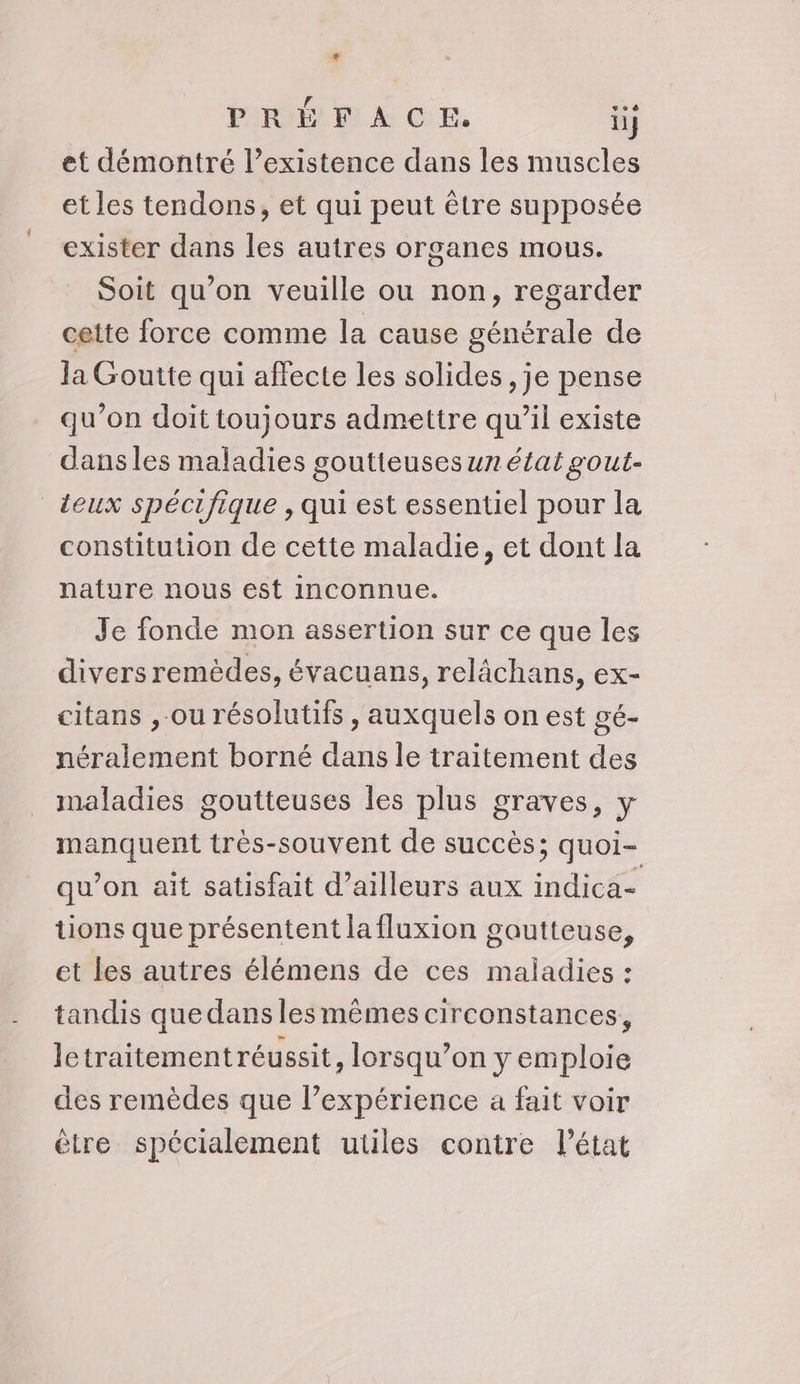 + PRÉFACE. ii et démontré l'existence dans les muscles et les tendons, et qui peut être supposée exister dans les autres organes mous. Soit qu’on veuille ou non, regarder cette force comme la cause générale de Ja Goutte qui affecte les solides, je pense qu’on doit toujours admettre qu’il existe dans les maladies goutteuses un état gout- deux spécifique , qui est essentiel pour la constitution de cette maladie, et dont la nature nous est inconnue. Je fonde mon assertion sur ce que les divers remèdes, évacuans, relächans, ex- citans ,-ou résolutifs , auxquels on est gé- néralement borné dans le traitement des maladies goutteuses les plus graves, y manquent très-souvent de succès; quoi- qu’on ait satisfait d’ailleurs aux indica- tions que présentent la fluxion goutteuse, et les autres élémens de ces maladies : tandis que dans les mêmes circonstances, letraitementréussit, lorsqu’on y emploie des remèdes que l’expérience a fait voir être spécialement utiles contre l’état