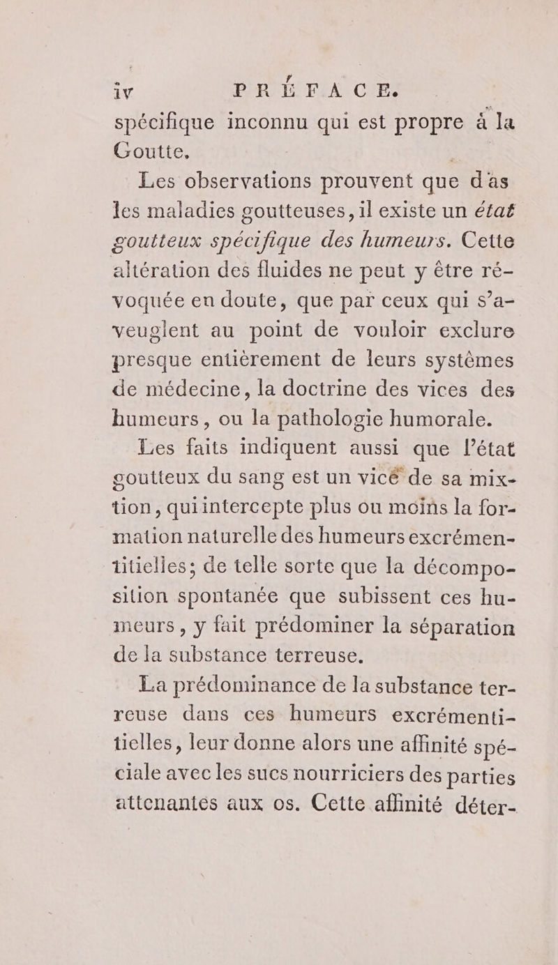 spécifique inconnu qui est propre à la Goutte, | Les observations prouvent que das les maladies goutteuses, il existe un éfaf goutteux spécifique des humeurs. Cette altération des fluides ne peut y être ré- voquée en doute, que par ceux qui s’a- veuglent au point de vouloir exclure presque entièrement de leurs systèmes de médecine, la doctrine des vices des humeurs, ou la pathologie humorale. Les faits indiquent aussi que Pétat goutteux du sang est un vicé de sa mix- tion, quiintercepte plus ou moins la for- mation naturelle des humeurs excrémen- titielles ; de telle sorte que la décompo- sition spontanée que subissent ces hu- ineurs , y fait prédominer la séparation de la substance terreuse. La prédominance de la substance ter- reuse dans ces humeurs excrémenti- ticlles, leur donne alors une affinité spe- ciale avec les sucs nourriciers des parties attenanties aux os. Cette affinité déter- Le