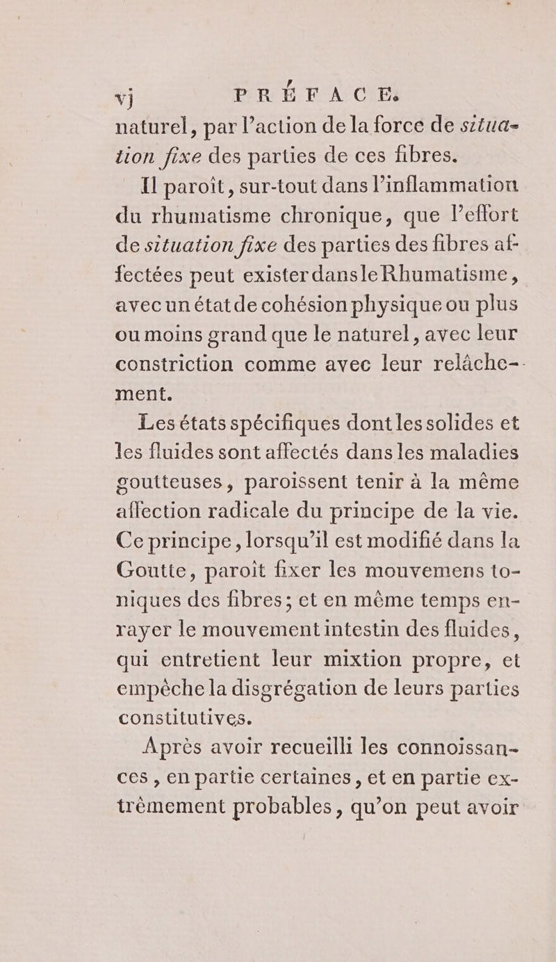 vj PRÉFACE naturel, par l’action de la force de sztua- tion fixe des parties de ces fibres. Il paroît, sur-tout dans l’inflammation du rhumatisme chronique, que leflort de situation fixe des parties des fibres at fectées peut exister dansle Rhumatisme, avecunétatde cohésion physique ou plus ou moins grand que le naturel, avec leur constriction comme avec leur relâche- ment. Les états spécifiques dont les solides et les fluides sont affectés dans les maladies goutteuses, paroissent tenir à la même affection radicale du principe de la vie. Ce principe, lorsqu'il est modifié dans la Goutte, paroit fixer les mouvemens to- niques des fibres ; et en même temps en- rayer le mouvementintestin des fluides, qui entretient leur mixtion propre, et empéche la disgrégation de leurs parties constitutives. Après avoir recueilli les connoiïssan- ces , en partie certaines , et en partie ex- trèmement probables, qu’on peut avoir