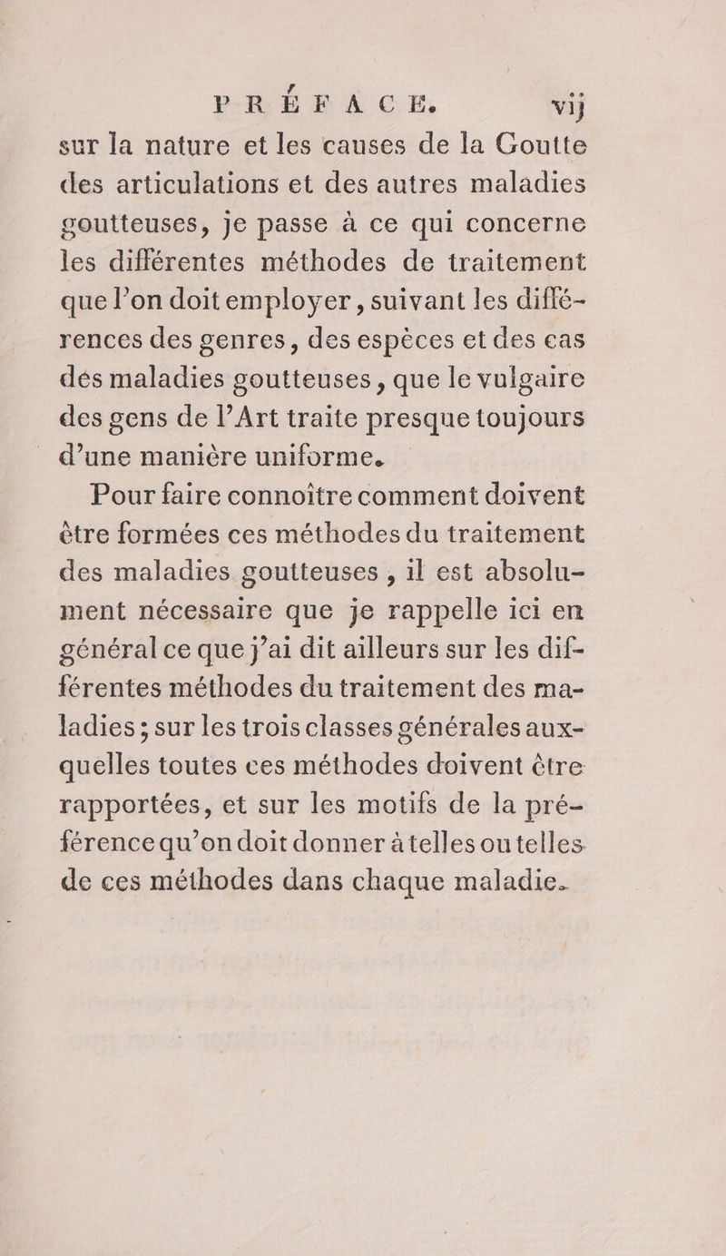sur la nature et les causes de la Goutte des articulations et des autres maladies goutteuses, je passe à ce qui concerne les différentes méthodes de traitement que l’on doitemployer, suivant les difié- rences des genres, des espèces et des cas dés maladies goutteuses, que le vulgaire des gens de l’Art traite presque toujours d’une manière uniforme. Pour faire connoître comment doivent être formées ces méthodes du traitement des maladies goutteuses , il est absolu- ment nécessaire que je rappelle ici en général ce que j’ai dit ailleurs sur les dif- férentes méthodes du traitement des ma- ladies ; sur les trois classes générales aux- quelles toutes ces méthodes doivent être rapportées, et sur les motifs de la pré- férence qu’on doit donner àtelles ou telles de ces méthodes dans chaque maladie.