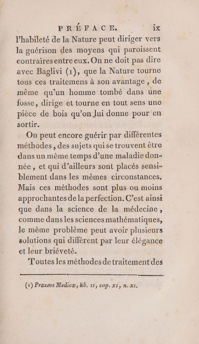 l’habileté de la Nature peut diriger vers la guérison des moyens qui paroissent contraires entre eux. On ne doit pas dire avec Baglivi (1), que la Nature tourne tous ces traitemens à son avantage , de même qu’un homme tombé dans une osse, dirige et tourne en tout sens une pièce de bois qu’on lui donne pour en sortir. | On peut encore guérir par différentes méthodes , des sujets qui se trouvent être dans un même temps d’une maladie don- née, et qui d’ailleurs sont placés sensi- blement dans les mêmes circonstances. Mais ces méthodes sont plus ou moins approchantes de la perfection. C’est ainsi que dans la science de la médecine, comme dans les sciences mathématiques, le même problème peut avoir plusieurs solutions qui diffèrent par leur élégance et leur briéveté. T'outes les méthodes detraitement des (1) Praxeos Medicæ, Kb. 11, cap. xr, n.xr.