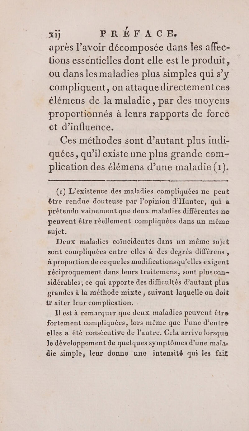 après l’avoir décomposée dans les affec- tions essentielles dont elle est le produit, ou dans les maladies plus simples qui s’y compliquent, on attaque directement ces élémens de la maladie, par des moyens proportionnés à leurs rapports de force et d'influence. Ces méthodes sont d’autant plus indi- quées, qu'il existe une plus grande com- plication des élémens d’une maladie (1). (1) L'existence des maladies compliquées ne peut être rendue douteuse par l’opinion d’Hunter, qui a prétendu vainement que deux maladies différentes ne peuvent être réellement compliquées dans un même sujet. Deux maladies coïncidentes dans un même sujet sont compliquées entre elles à des degrés différens , à proportion de ce queles modifications qu’elles exigent réciproquement dans leurs traitemens, sont pluscon= sidérables; ce qui apporte des difficultés d'autant plus grandes à la méthode mixte, suivant laquelle on doit trailer leur complication. Il est à remarquer que deux maladies peuvent être fortement compliquées, lors même que l’une d’entre elles a été consécutive de l’autre. Cela arrive lorsque le développement de quelques symptômes d’une mala- die simple, leur donne une intensité qui les fait