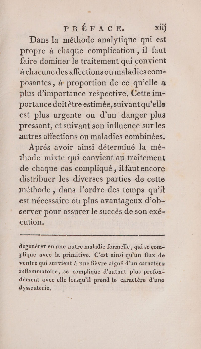 La PRÉFACE. xiij Dans la méthode analytique qui est propre à chaque complication , il faut faire dominer le traitement qui convient à chacune des affections ou maladies com- posantes, à proportion de ce qu’elle a plus d'importance respective. Cette im- portance doit être estimée,suivant qu’elle est plus urgente ou d’un danger plus pressant, et suivant son influence sur les autres affections ou maladies combinées, Après avoir ainsi déterminé la mé- thode mixte qui convient au traitement de chaque cas compliqué, ilfautencore distribuer les diverses parties de cette méthode , dans l’ordre des temps qu’il est nécessaire ou plus avantageux d’ob- server pour assurer le succès de son exé- cution. Pare me dégénérer en une autre maladie formelle, qui se com- plique avec la primitive. C’est ainsi qu'un flux de ventre qui survient à une fièvre aiguë d’un caractère inflammatoire, se complique d’autant plus profon- dément avec elle lorsqu'il prend le caractère d’une élyssenterie,