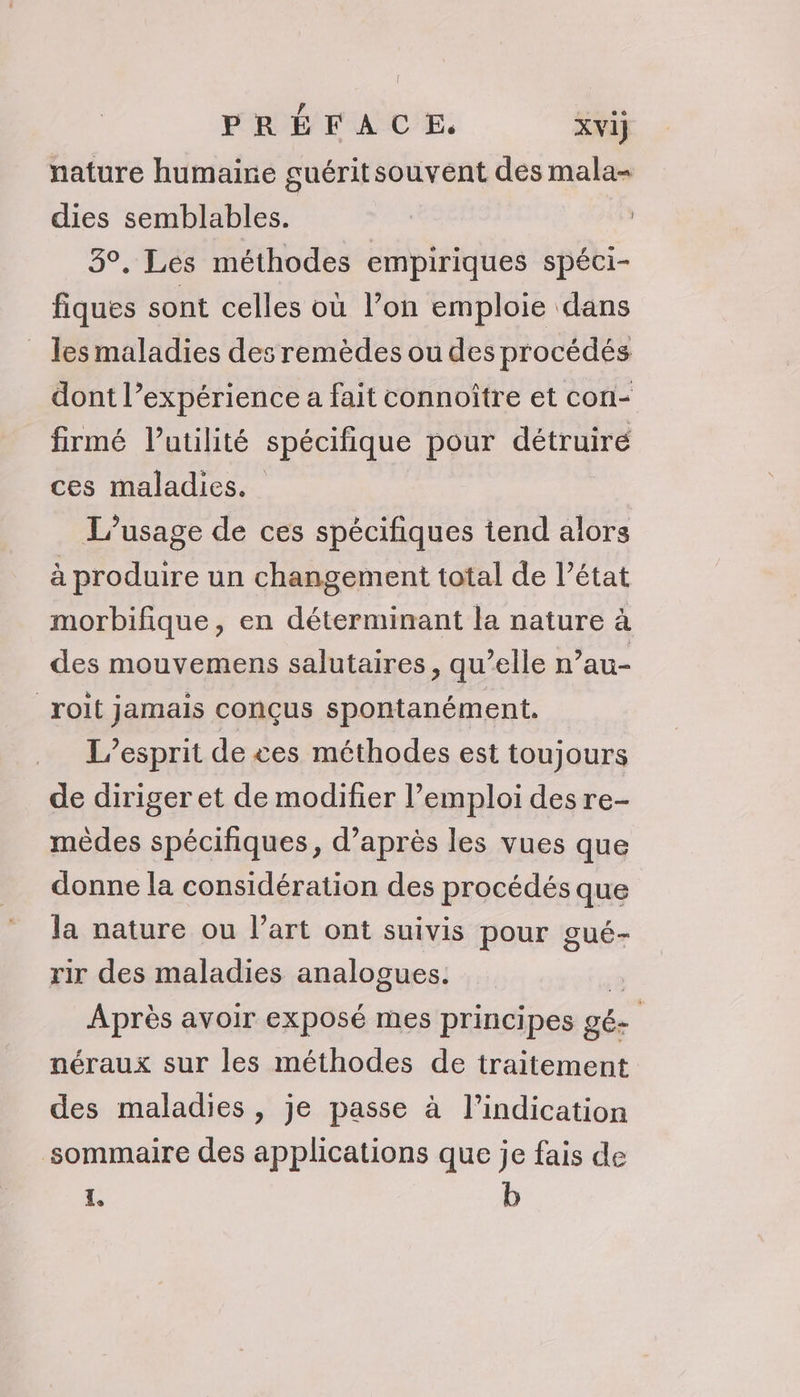 PRÉFACE. xvij nature humaine guéritsouvent des mala- dies semblables. | 3°, Les méthodes empiriques spéci- fiques sont celles où l’on emploie dans _ les maladies des remèdes ou des procédés dont l’expérience a fait connoître et con- firmé latilité spécifique pour détruiré ces maladies. L'usage de ces spécifiques tend alors à produire un changement total de l’état morbifique, en déterminant la nature à des mouvemens salutaires, qu’elle n’au- _rolt jamais conçus spontanément. L'esprit de ces méthodes est toujours de diriger et de modifier l’emploi des re- mèdes spécifiques, d’après les vues que donne la considération des procédés que la nature ou l’art ont suivis pour gué- rir des maladies analogues. Après avoir exposé mes principes gé- néraux sur les méthodes de traitement des maladies, je passe à l'indication sommaire des applications que je fais de L, b