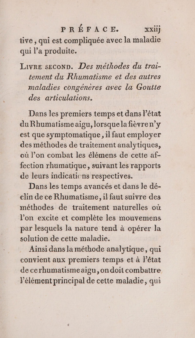 üve , qui est compliquée avec la maladie qui l’a produite. Jaivre secoNp. Des méthodes du trai- tement du Rhumatisme et des autres maladies congénères avec la Goutte _ des articulations. Dans les premiers temps et dans l’état du Rhumatisme aigu, lorsque la fièvren’y est que symptomatique, il faut employer des méthodes de traitement analytiques, où l’on combat les élémens de cette af- fection rhumatique, suivant les rapports de leurs indicaticns respectives. Dans les temps avancés et dans le dé- clin de ce Rhumatisme, il faut suivre des méthodes de traitement naturelles où l’on excite et complète les mouvemens par lesquels la nature tend à opérer la solution de cètte maladie. Ainsi dans la méthode analytique, qui convient aux premiers temps et à l’état de cerhumatisme aigu, on doit combattre Pélément principal de cette maladie, qui