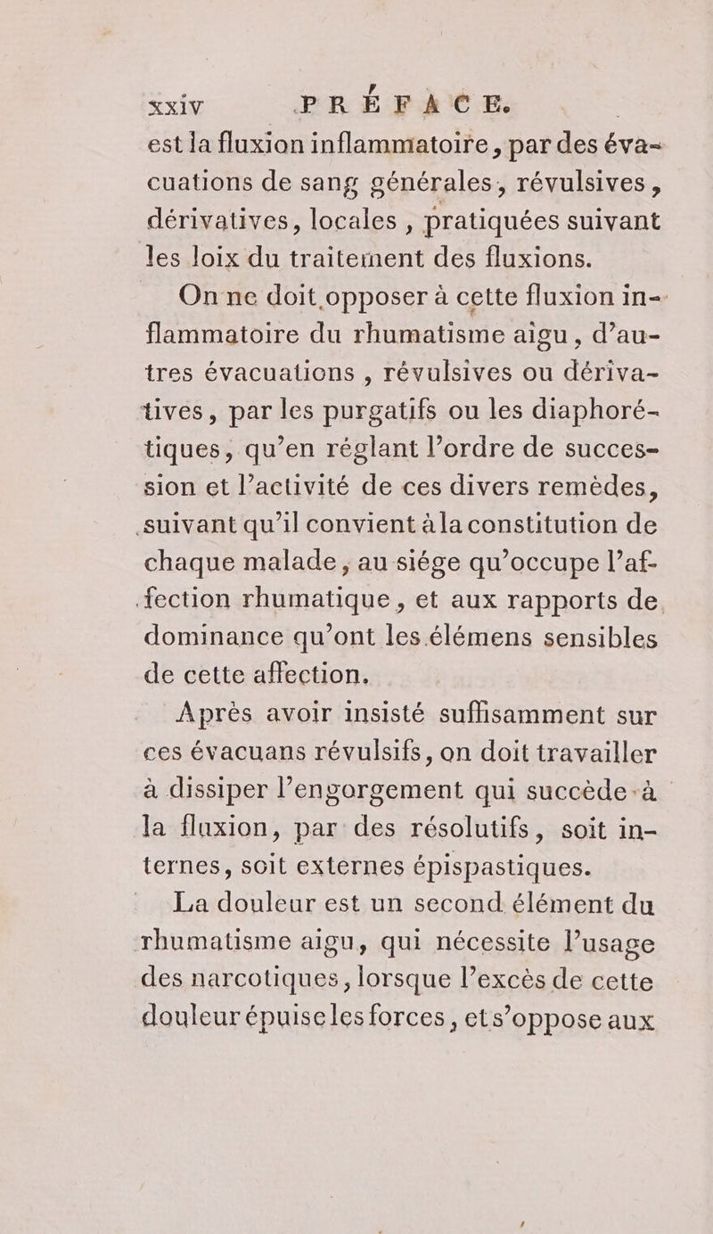 est la fluxion inflammatoire, par des éva- cuations de sang générales, révulsives, dérivatives, locales, pratiquées suivant les loix du traitement des fluxions. Onne doit opposer à cette fluxion in- flammatoire du rhumatisme aigu, d’au- tres évacuations , révulsives ou dériva- tives, par les purgatifs ou les diaphoré- tiques, qu’en réglant l’ordre de succes- sion et l’activité de ces divers remèdes, suivant qu'il convient à la constitution de chaque malade , au siége qu’occupe l’af- fection rhumatique , et aux rapports de. dominance qu'ont les élémens sensibles de cette affection. Après avoir insisté suffisamment sur ces évacuans révulsifs, on doit travailler à dissiper l’engorgement qui succède-à la flaxion, par des résolutifs, soit in- ternes, soit externes épispastiques. La douleur est un second élément du rhumatisme aigu, qui nécessite l’usage des narcotiques, lorsque l’excès de cette douleur épuiseles forces, ets’oppose aux