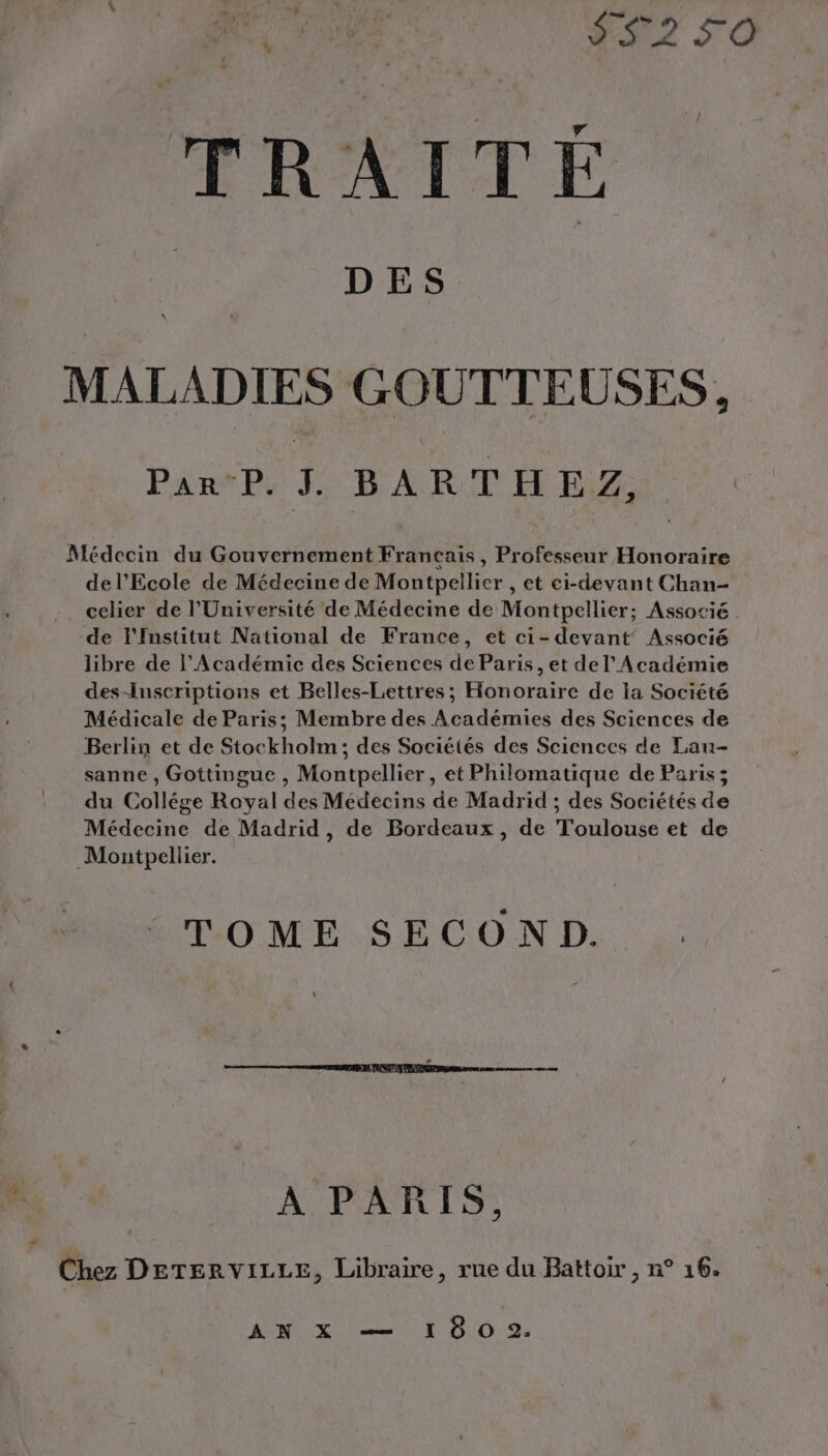 e- TRAITE dos DES PirsPe f BART HE: Médecin du Gouvernement Francais, Professeur Honoraire de l'Ecole de Médecine de Montpellier , et ci-devant Chan- celier de l’Université de Médecine de Montpellier; Associé de l'Institut National de France, et ci- devant Associé libre de l’Académie des Sciences de Paris, et de l'Académie des-Inscriptions et Belles-Lettres ; Honoraire de la Société Médicale de Paris; Membre des Académies des Sciences de Berlin et de Stockholm; des Sociétés des Sciences de Lau- sanne , Gottingue , Montpellier, et Philomatique de Paris; du Collége Royal des Médecins de Madrid ; des Sociétés de Médecine de Madrid, de Bordeaux, de Toulouse et de Montpellier. TOME SECOND. A PARIS, Chez DETERVILLE, Libraire, rue du Battoir , n° 16. AVES x ni ET 010 94