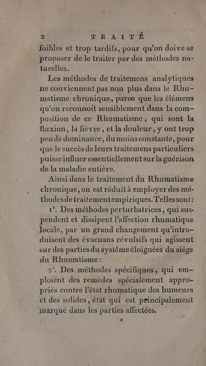 foibles et trop tardifs, pour qu’on doive se proposer de le traiter par des méthodes na- turelles. Les méthodes de traitemens analytiques ne conviennent pas non plus dans le Rhu- matisme chronique. parce que les élémens qu’on reconnoït sensiblement dans la com- position de ce Rhumatisme, qui sont la fluxion, la fièvre, et la douleur , y ont trop peu de dominance, du moins constante, pour que le succès de leurs traitemens particuliers puisse influer essentiellement sur la guérison de la maladie entière. Aïnsi dans le traitement du Rhumatisme chronique, on est réduit à employer des mé- thodes detraitementempiriques.T'ellessont: 1°. Des méthodes perturbatrices, qui sus- pendent et dissipent l’affection rhumatique locale, par un grand changement qu’intro- duisent des évacuans révulsifs qui agissent sur des parties du système éloignées du siége du Rhumatisme : 2°. Des méthodes spécifiques , qui em- ploient des remèdes spécialement appro- priés contre l’état rhumatique des humeurs et des solides , état qui est principalement marque dans les parties affectées. #8