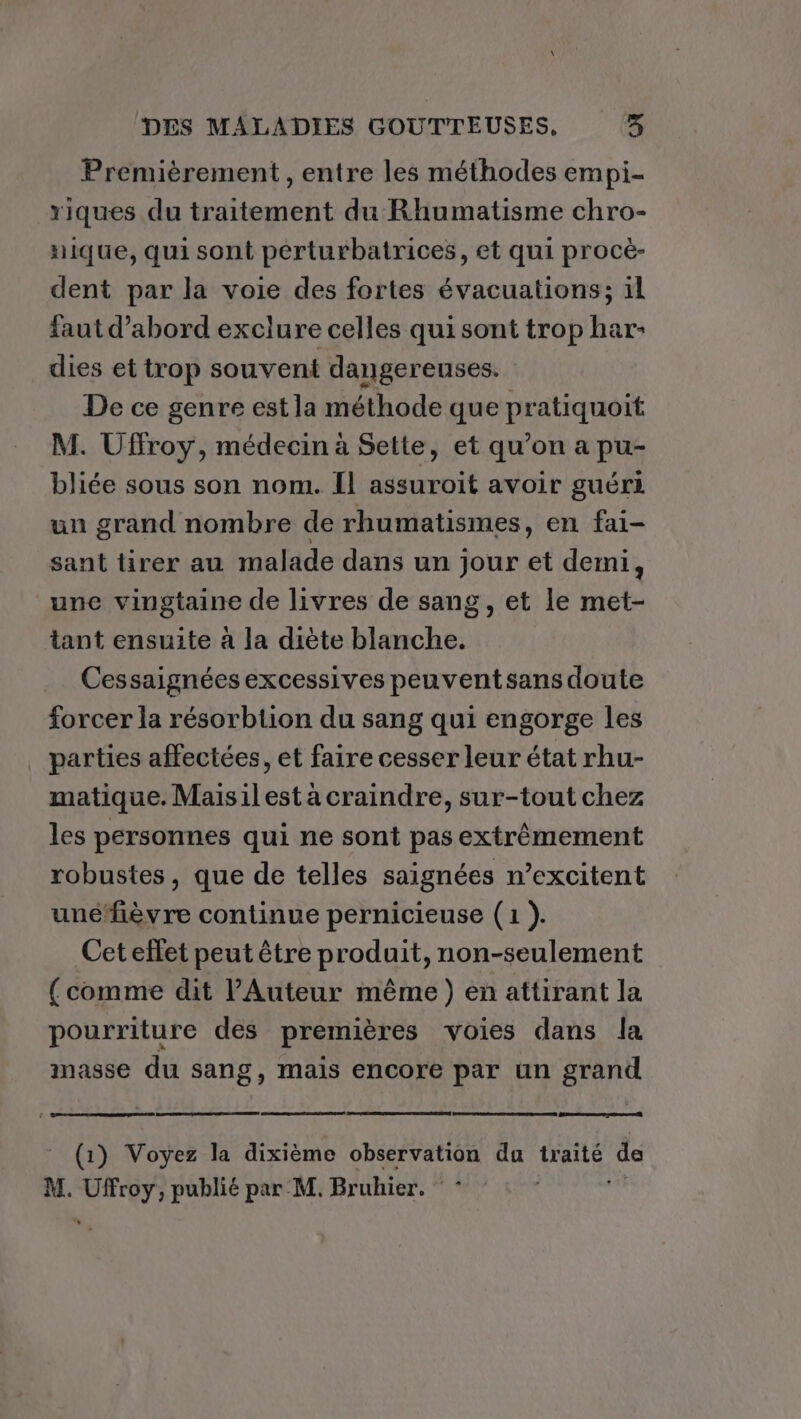 Premièrement , entre les méthodes empi- riques du traitement du Rhumatisme chro- nique, qui sont pérturbatrices, et qui procè- dent par la voie des fortes évacuations; il faut d’abord exclure celles qui sont trop har- dies et trop souvent dangereuses. De ce genre est la méthode que pratiquoit M. Uffroy, médecin à Sette, et qu’on a pu- bliée sous son nom. Il assuroit avoir guéri un grand nombre de rhumatismes, en fai- sant tirer au malade dans un jour et demi, une vingtaine de livres de sang, et le met- tant ensuite à la diète blanche. Cessaignées excessives peuventsans doute forcer la résorbtion du sang qui engorge les parties affectées, et faire cesser leur état rhu- matique. Maisilesta craindre, sur-tout chez les personnes qui ne sont pas extrêmement robustes, que de telles saignées n’excitent uné‘fièvre continue pernicieuse (1 ). Cet effet peut être produit, non-seulement (comme dit l’Auteur même) en attirant la pourriture des premières voies dans la masse du sang, mais encore par un grand (1) Voyez la dixième observation du traité de M. Uffroy, publié par M. Bruhier. * “+