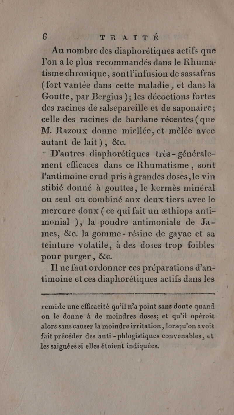 Au nombre des diaphorétiques actifs que l'on a le plus recommandés dans le Rhumar: tisme chronique, sontl’infusion de sassafras (fort vantée dans cette maladie, et dans la Goutte, par Bergius ); les décoctions fortes des racines de salsepareïlle et de saponaire; celle des racines de bardane récentes (que M. Razoux donne miecllée, et mêlée avec autant de lait), &amp;c. * D’autres diaphorétiques très - générale- ment efficaces dans ce Rhumatisme , sont Vantimoine crud pris à grandes doses, le vin stibié donné à gouttes, le kermès minéral ou seul ou combiné aux deux tiers avec le mercure doux { ce qui fait un æthiops anti- monial ), la poudre antimoniale de Ja- mes, &amp;c. la gomme - résine de gayac et sa teinture volatile, à des doses trop foibles pour purger, &amp;c. Il ue faut ordonner ces préparations d’an- timoine et ces diaphorétiques actifs dans les remède une efficacité qu’il n’a point sans donte quand on le donne à de moindres doses; et qu’il opéroit alors sans causer la moindreirritation, lorsqu’on avoit fait précéder des anti - phlogistiques convenables, et les saignées si elles étoient indiquées.