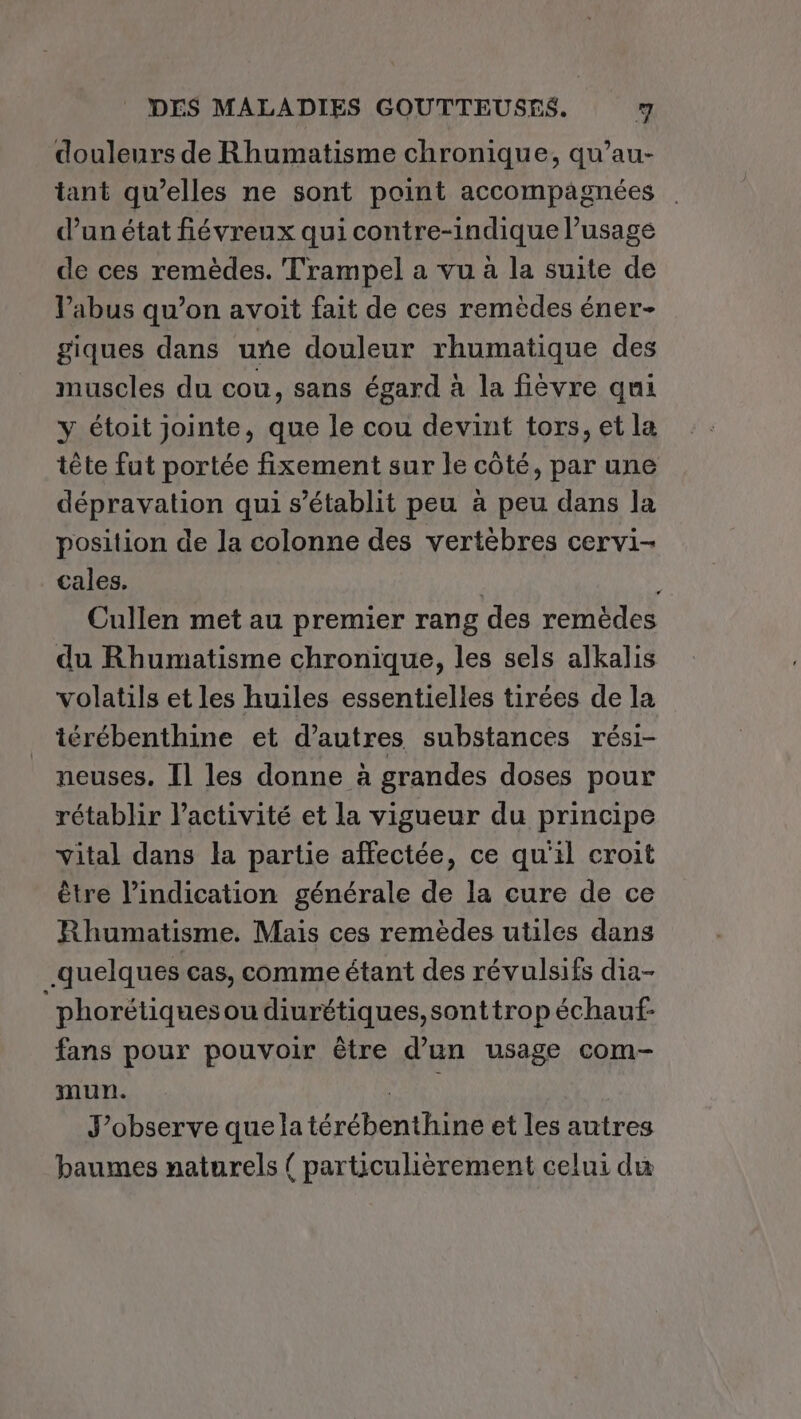 douleurs de Rhumatisme chronique, qu’au- tant qu’elles ne sont point accompagnées | d’un état fiévreux qui contre-indique l’usage de ces remèdes. Trampel a vu à la suite de V’abus qu’on avoit fait de ces remèdes éner- giques dans une douleur rhumatique des muscles du cou, sans égard à la fièvre qui y étoit jointe, que le cou devint tors, et la tête fut portée fixement sur le côté, par une dépravation qui s'établit peu à peu dans la position de la colonne des vertèbres cervi- cales. | Cullen met au premier rang des remèdes du Rhumatisme chronique, les sels alkalis volatils et les huiles essentielles tirées de la térébenthine et d’autres substances rési- neuses. Il les donne à grandes doses pour rétablir l’activité et la vigueur du principe vital dans la partie affectée, ce qu'il croit être l'indication générale de la cure de ce Rhumatisme. Mais ces remèdes utiles dans quelques cas, comme étant des révulsifs dia- phorétiquesou diurétiques,sonttrop échauf- fans pour pouvoir être d’un usage com- mun. MS J’observe que la térébenthine et les antres baumes naturels { particulièrement celui du