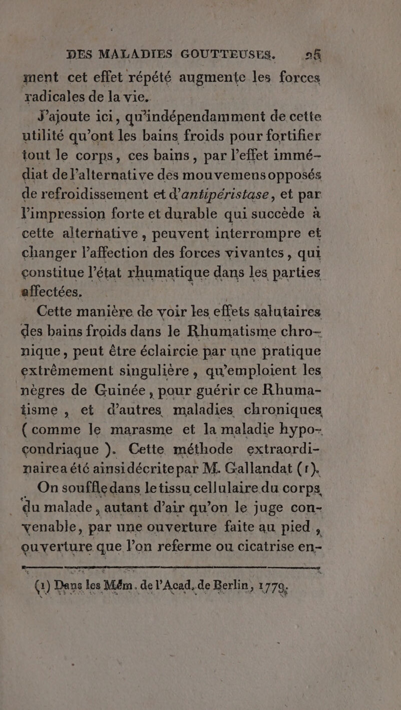 ment cet effet répété augmente les forces radicales de la vie. J'ajoute 1ci, qu'indépendamment de cette utilité qu'ont les bains froids pour fortifier tout le corps, ces bains, par l'effet immé- diat de Palteruative des mouvemens opposés de refroidissement et d’antipéristase, et par l'impression forte et durable qui succède à cette alternative, peuvent interrompre et changer l'affection des forces vivantes, qui constitue l’état rhumatique dans les ou affectées. Cette manière de voir kes effets salutaires des bains froids dans le Rhumatisme chro- nique, peut être éclaircie par une pratique extrèmement singulière , qwemploient les nègres de Guinée, pour guérir ce Rhuma- tisme , et d’autres maladies chroniques (comme le marasme et la maladie hypo- condriaque ). Cette méthode extraordi- nairea été ainsidécrite par M. Gallandat (r). On souffle dans letissu cellulaire du corps du malade , autant d’air qu’on le juge con- venable, par une ouverture faite au pied , ouverture que Von referme ou cicatrise en- 10 Deus | Les Mr. de l'Acad, de Berlin, 1779.