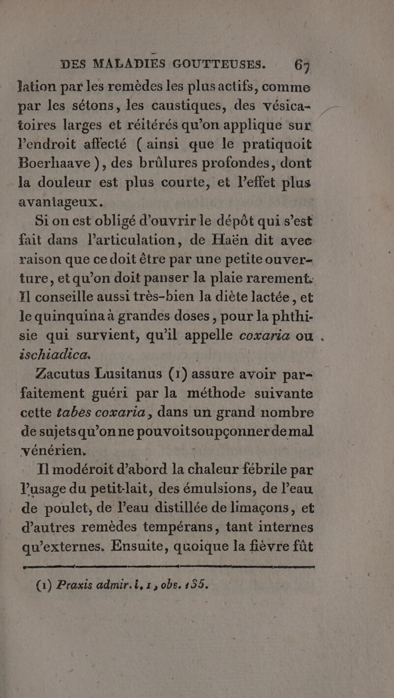 lation par les remèdes les plus actifs, comme par les sétons, les caustiques, des vésica- toires larges et réitérés qu’on applique sur l'endroit affecté (ainsi que le pratiquoit Bocrhaave ), des brülures profondes, dont la douleur est plus courte, et l’effet plus avaniaseux. Si on est obligé d'ouvrir le dépôt qui s’est fait dans l'articulation, de Haën dit avec raison que ce doit être par une petiteouver- ture, et qu’on doit panser la plaie rarement, T1 conseille aussi très-bien la diète lactée, et le quinquina à grandes doses, pour la phthi- sie qui survient, qu'il appelle coxaria ou . ischiadica. Zacutus Lusitanus (1) assure avoir par- faitement guéri par la méthode suivante cette £abes coxaria, dans un grand nombre de sujets qu’on ne pouvoit SHETAASE de mal vénérien. Il modéroit d’abord la chaleur fébrile par l'usage du petit-lait, des émulsions, de l’eau de poulet, de l’eau distillée de limaçons, et d’autres remèdes tempérans, tant internes qu’externes. Ensuite, quoique la fièvre fût En À (1) Praxis admuir. À, 1, obs. 155.