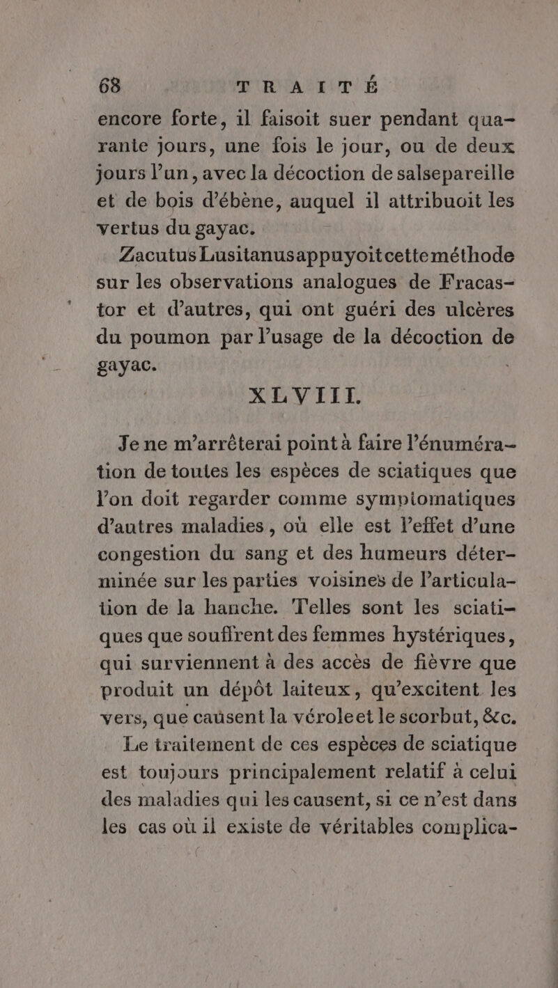 encore forte, il faisoit suer pendant qua- ranie Jours, une fois le jour, ou de deux jours l’un, avec la décoction de salsepareille _et de boiïs d’ébène, auquel il attribuoïit les vertus du gayac. Zacutus Lusitanusappuyoitcetteméthode sur les observations analogues de Fracas- tor et d’autres, qui ont guéri des ulcères du poumon par l’usage de la décoction de gayac. XLVIIT. Je ne n’arrêterai point à faire l’énuméra- tion de toutes les espèces de sciatiques que Von doit regarder comme sympiomatiques d’autres maladies , où elle est l'effet d’une congestion du sang et des humeurs déter- minée sur les parties voisines de larticula- tion de la hanche. Telles sont les sciati- ques que souffrent des femmes hystériques, qui surviennent à des accès de fièvre que produit un dépôt laiteux, qu’excitent les vers, que caüsent la véroleet le scorbut, &amp;c. Le traitement de ces espèces de sciatique est toujours principalement relatif à celui des maladies qui les causent, s1 ce n’est dans les cas où il existe de véritables complica-