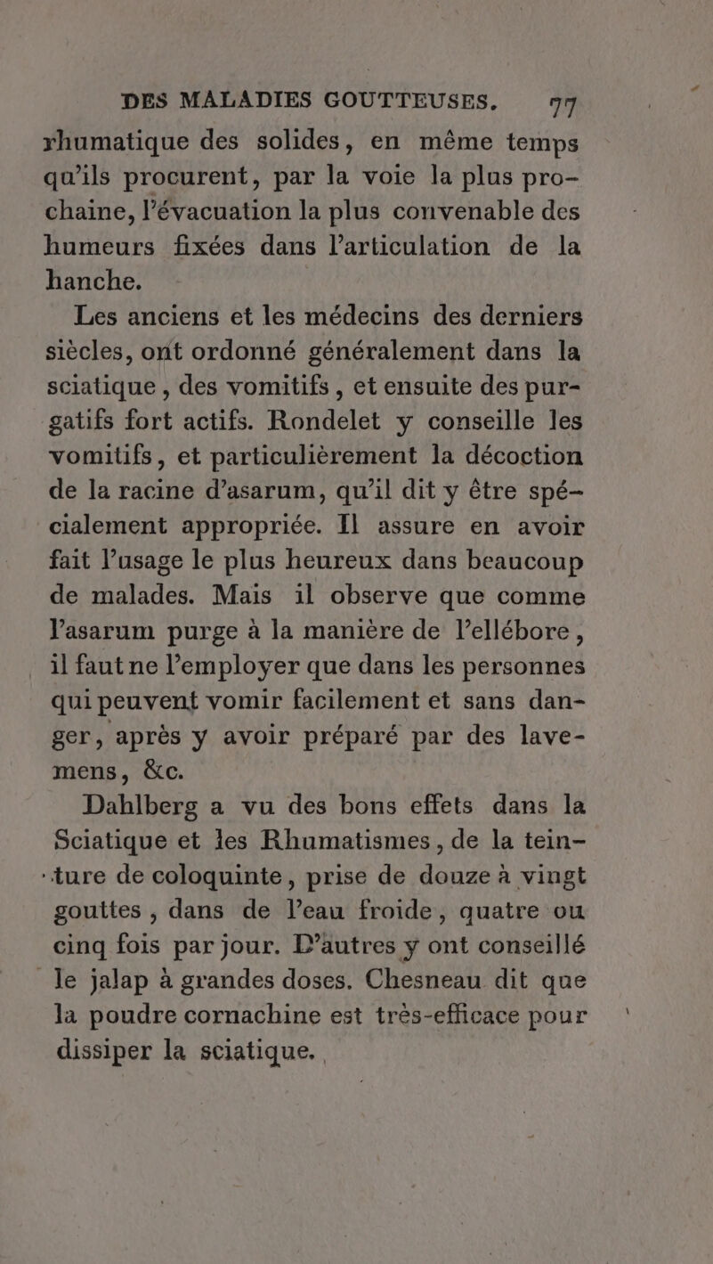 rhumatique des solides, en même temps qu'ils procurent, par la voie la plus pro- chaine, l’évacuation la plus convenable des humeurs fixées dans l’articulation de la hanche. Les anciens et les médecins des derniers siècles, ont ordonné généralement dans la sciatique , des vomitifs , et ensuite des pur- gatifs fort actifs. Rondelet y conseille les vomitifs, et particulièrement la décoction de la racine d’asarum, qu’il dit y être spé- cialement appropriée. Il assure en avoir fait l'usage le plus heureux dans beaucoup de malades. Mais il observe que comme Vasarum purge à la manière de l’ellébore, il faut ne l’employer que dans les personnes qui peuvent vomir facilement et sans dan- ger, après y avoir préparé par des lave- mens, &amp;c. Dabhlberg a vu des bons effets dans la Sciatique et les Rhumatismes, de la tein- ‘ture de coloquinte, prise de douze à vingt gouttes , dans de l’eau froide, quatre ou cinq fois par jour. L’autres y ont conseillé Je jalap à grandes doses. Chesneau dit que la poudre cornachine est très-efficace pour dissiper la sciatique.