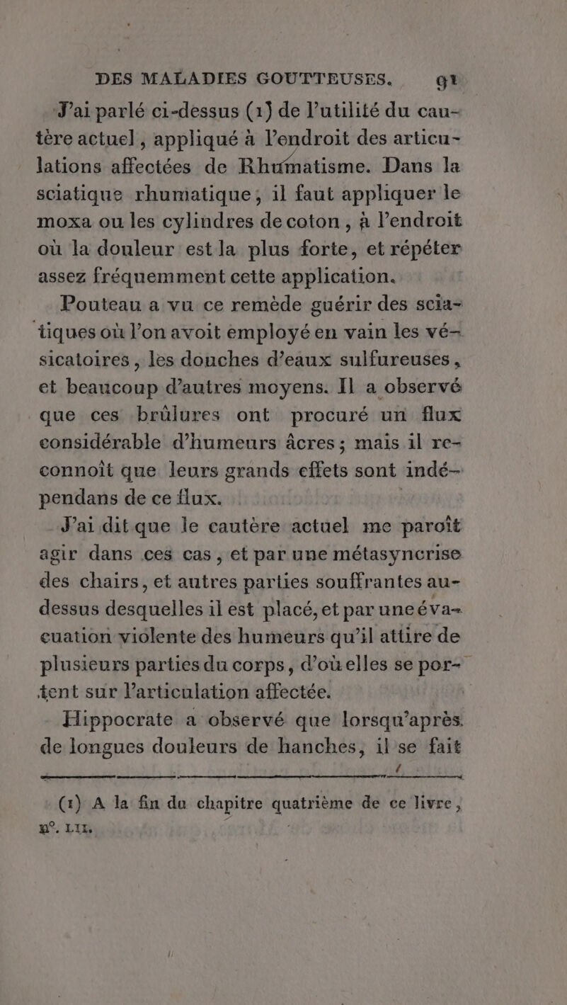 J'ai parlé ci-dessus (1) de l'utilité du cau- tère actuel, appliqué à l’endroit des articu- lations affectées de Rhumatisme. Dans la sciatique rhumatique;, il faut appliquer le moxa ou les cylindres de coton , à endroit où la douleur est la plus forte, et répéter assez fréquemment cette application. Pouteau a vu ce remède guérir des scia- tiques où l’on avoit employé en vain les vé- sicatoires , les douches d'eaux sulfureuses, et beaucoup d’autres moyens. Il a observé que ces brûlures ont procuré un flux considérable d’humeurs âcres ; mais il re- connoît que leurs grands effets sont indé- pendans de ce flux. | J'ai ditque le cautère actuel me paroïît agir dans ces cas, et par une métasyncrise des chairs, et autres parties souffrantes au- dessus desquelles il est placé, et par une ÉVa= euation violente des humeurs qu’il attire de plusieurs parties du corps, d’ouelles se por- tent sur l'articulation affectée. Hippocrate a observé que lorsqu’après. de longues douleurs de hanches, il se fait { (1) A la fin du chapitre quatrième de ce livre, u°. LI | |