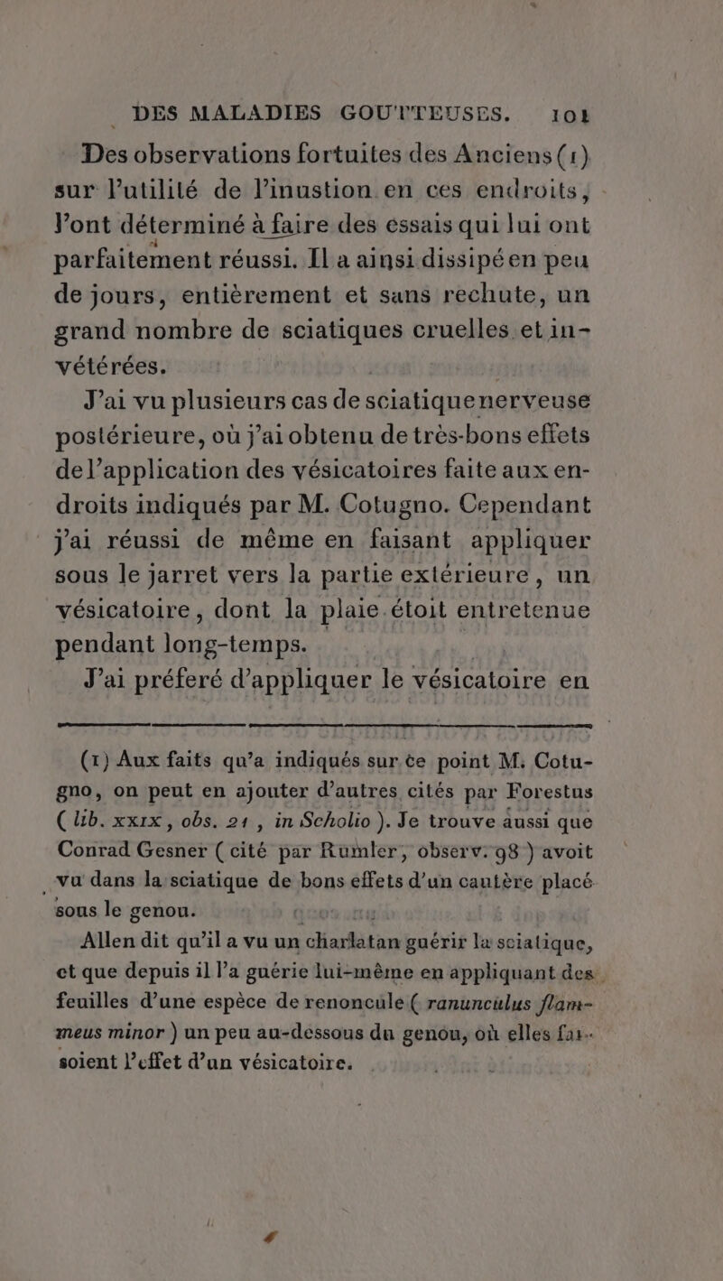 Des observations fortuites des Anciens (1) sur l'utilité de linustion en ces endroits, Vont déterminé à faire des éssais qui lui ont parfaitement réussi. [Il a ainsi dissipéen peu de jours, entièrement et sans rechute, un grand nombre de sciatiques cruelles et in- vétérées. J’ai vu RIDAAUES cas de sciatiquen. nerveuse postérieure, où j'ai obtenu de très-bons effets de l’application des vésicatoires faite aux en- droits indiqués pa M. Cotugno. Cependant j'ai réussi de même en faisant appliquer sous le jarret vers la partie extérieure, un vésicatoire, dont la plaie. étoit entretenue pendant long-temps. | | J’ai préferé d'appliquer le vésicaloire en (tr) Aux faits qu’a indiqués sur ce point M. Cotu- gno, on peut en ajouter d’autres cités par Forestus (lb. xxix, obs. 21 , in Scholio ). Je trouve aussi que Conrad Gésne (cité par Rumler, observ. 98 } avoit Vu dans la’sciatique de bons effets d’un cautère placé sous le genou. Allen dit qu'il a vu un PER ER guérir læ sciatique, et que depuis il l’a guérie lui-même en appliquant des feuilles d’une espèce de renoncule( ranunculus flam- meus minor ) un peu au-dessous du genou, où elles far. soient l’effet d’un vésicatoire.