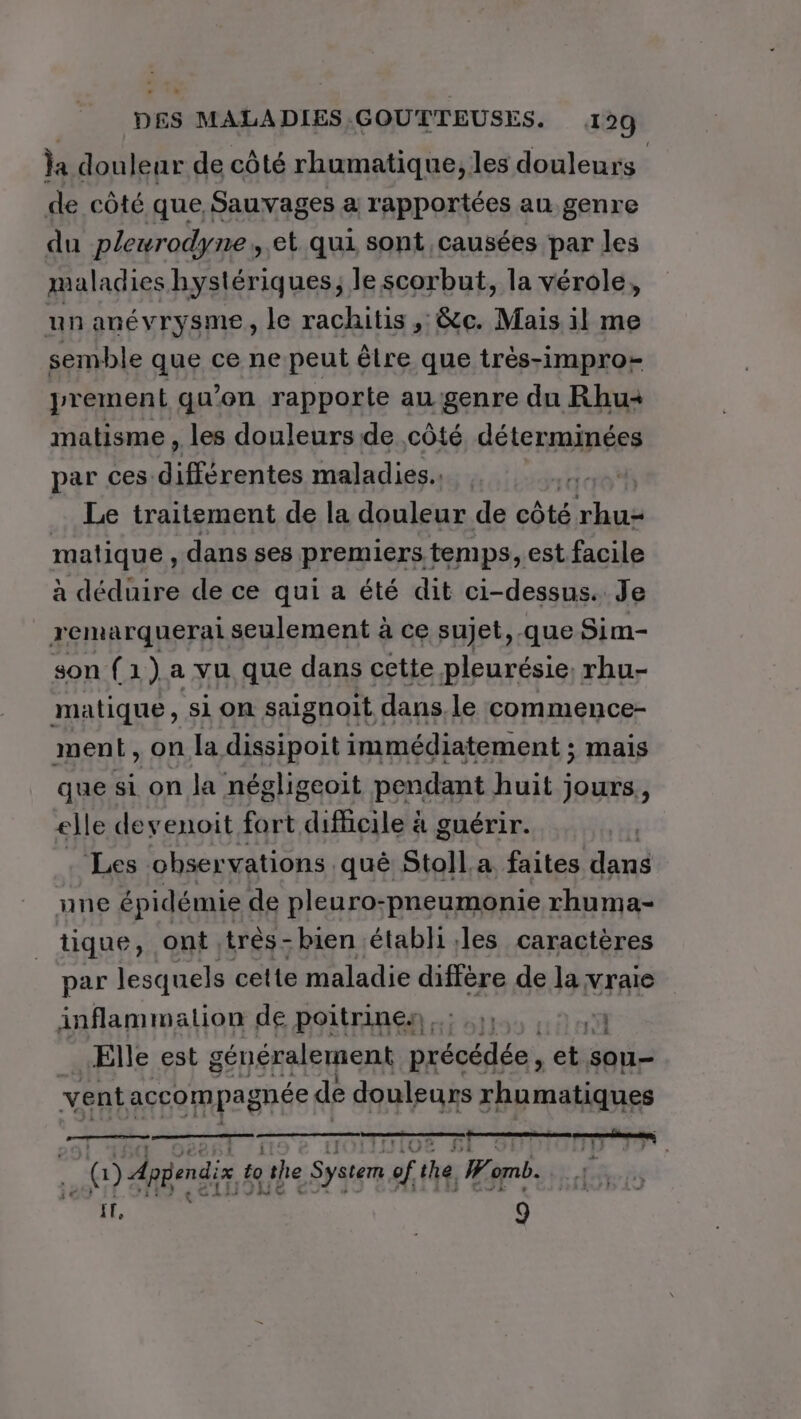 a douleur de côté rhumatique, les douleurs | de côté que Sauvages a rapportées au genre du pleurodyne,, et qui sont causées par les maladies hystériques;, le scorbut, la vérole, un anévrysme , le rachitis , &amp;c. Mais il me semble que ce ne peut être que très-impro- prement qu’on rapporte augenre du Rhu matisme , les douleurs de côté déterminées par ces différentes maladies. ? Le traitement de la douleur de côté rhus matique , dans ses premiers temps, est facile à déduire de ce qui a été dit ci-dessus. Je remarquerai seulement à ce sujet, que Sim- son ( 1 ) a yu que dans cette pleurésie rhu- LS , on D er PAS melatmént: ; Mais que si on la négligeoit pendant huit jours, elle deyenoit fort RATE à guérir. Les observations qué Stoll a faites dans une épidémie de pleuro-pneumonie rhuma- tique, ont très-bien établi les caractères par lesquels cette maladie diffère de la vraie inflammation de poitrinen .; 1; A Elle est généralement précédée, et sou- vent accompagnée de douleurs rhumatiques |) daéendi 4e he System af mb I, | 9