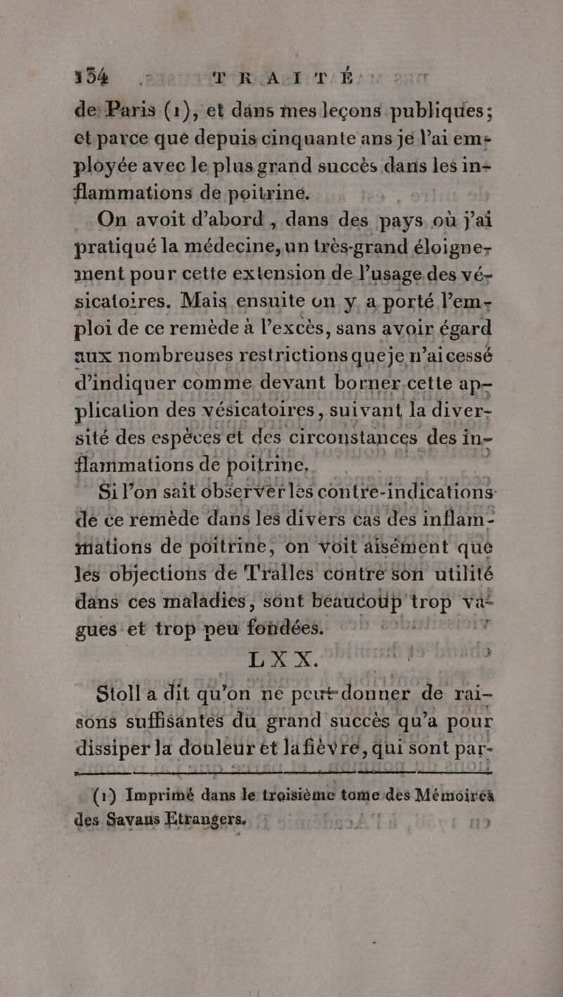 184 teur RMAETT.É de: Paris (1), et däns mes leçons publiques; et parce qué depuis cinquante ans jé l'ai em ployée avec le plus grand succès dans les in- flammations de poitriné. On avoit d’abord , dans des pays où j'ai pratiqué la médecine,un très-grand éloigne- ment pour cette extension de Pusage des vé- sicatoires, Maïs ensuite on y, a porté ’em- ploi de ce remède à l'excès, sans avoir égard aux nombreuses restrictions queje n’ai cessé d'indiquer comme devant borner,cette ap plicalion des vésicatoires, suivant la diver- sité des espèces et des circonstances des i In flammations de poitrine, Si l'on sait observerles contre-indications de ce remède dans les divers cas dés inflam- “äations de poitrine, on voit aisément que lés objections de Tralles contre son utilité dans ces maladies, sont beaucoup trop Va gues et trop peu fotidéés. à L'X x. Pitt) » Stoll a dit qu'on ne peut donner de rai— sons suflisantes du grand succès qu a pour dissiper Ja doùléur ét lafièvre, qui sont par- ; LD ALI (1) Imprimé ae le:troisième tamedes Mémoirés des Savans Etrangers. TO NLINE a