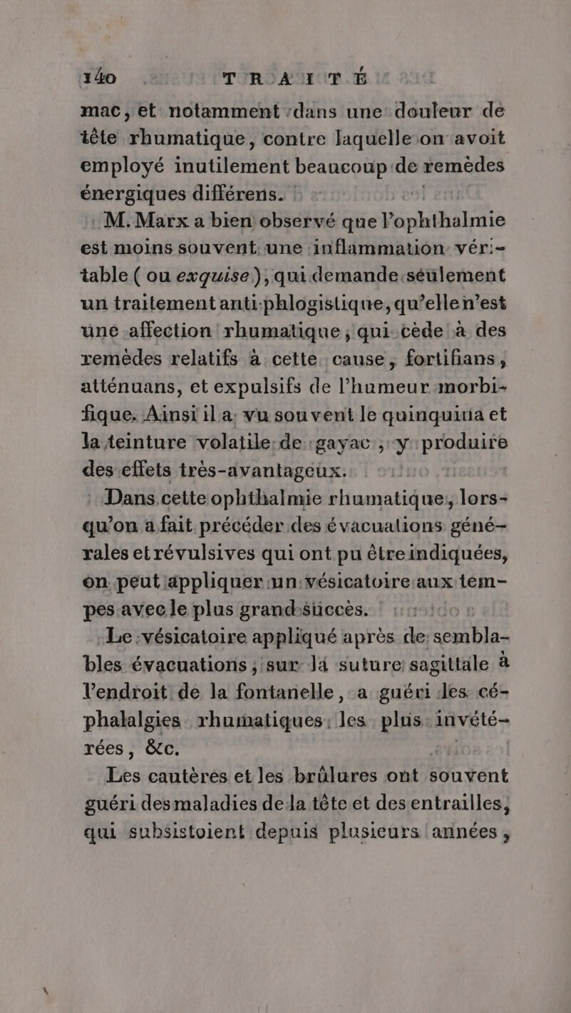 240 TRAUTÉ mac, et notamment :dans une: douleur de tête rhumatique, contre laquelle on avoit employé inutilement beaucoup'de remèdes énergiques différens. | M.Marx a bien observé que l’ophthalmie est moins souvent. une inflammation vér:- table ( ou exguise),quidemande:séulement un traitement anti-phlogistique, qu’elle n’est uné affection rhumatique ; qui. cède à des remèdes relatifs à cette cause, fortifians, atténuans, et expulsifs de l'humeur morbi- fique. Ainsi il a, vu souvent le quinquiua et la teinture volatile:de :gayac , y produire des effets très-avantageux. Dans cette ophthalmie rhumatique:, lou: qu’on a fait précéder des évacualions géné- rales etrévulsives qui ont pu êtreindiquées, on peut appliquer un:vésicatoire:aux tem- pes avec le plus grandsuccès. | Le :vésicatoire appliqué après de: sembla- bles évacuations ; sur là suture: sagittale à l'endroit de la fontanelle , a guéri les: cé- phalalgies rhumatiques: les plus in vété rées, &amp;cc. Tes cautères et les brülures ont souvent guéri desmaladies dela tête et des entrailles, qui suhsistoient depuis plusieurs années ,