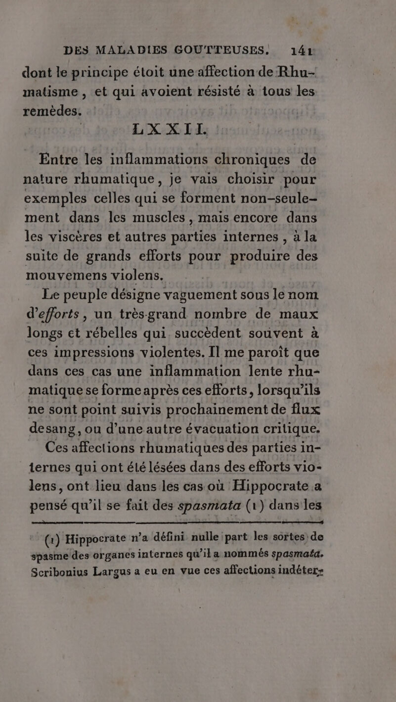 dont le principe étoit uneaffection de Rhu- matisme , et qui avoient résisté à tous les remèdes. LX XII. Entre les ta mn AUS chroniques de nature rhumatique , je vais choisir pour exemples celles qui se forment non-seule- ment dans les muscles, mais encore dans les viscères et autres parties internes , à la suite de grands efforts pour produire des mouvemens violens. Le peuple désigne vaguement sous le nom d'efforts, un trèsgrand nombre de maux longs et rébelles qui. succèdent souvent à ces impressions violentes. Il me paroît que dans ces cas une inflammation lente rhu- matique se forme après ces efforts, lorsqu'ils ne sont point suivis prochainement de flux desang, ou d’une autre évacuation critique. Ces affections rhumatiques des parties in- ternes qui ont élé lésées dans des efforts vio- lens, ont lieu dans les cas où Hippocrate.a pensé qu’il se fait des spasmiata (1) dans les er (1 1) Hippocrate n’a défini nulle part les sortes de spasme des organes internes qu’il a nommés spasmaéa. Scribonius Largus a eu en vue ces affections indéter-