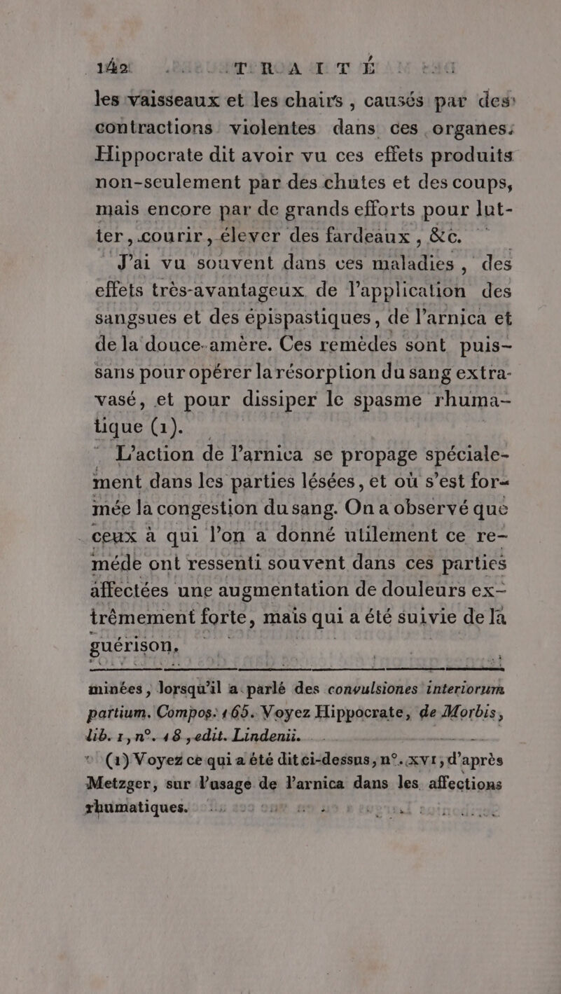 id He ImRALTÉ les vaisseaux et les chairs , causés par des: contractions violentes dans ces organes: Hippocrate dit avoir vu ces effets produits non-seulement par des chutes et des coups, mais encore par de grands efforts pour lut- ter, cou rir, élever des fardeaux , &amp;c. J'ai vu souvent dans ces DOTÉ ES , des effets très-avantageux de l'application des sangsues et des épispastiques, de l’arnica et de la douce-amère. Ces remèdes sont puis- sans pour opérer larésorption du sang extra- vasé, et pour dissiper le spasme rhuma- qe Cdi x : L'action de l’arnica se propage spéciale- ment dans les parties lésées, et où s’est for= mée la congestion du sang. On a observé que . ceux à qui l’on a donné utilement ce re- méde ont ressenti souvent dans ces parties affectées une augmentation de douleurs ex- trêémement forte, mais s qui a été suivie de Ja guérison, 1e | L. minées , lorsqu'il a parlé des convulsiones interiorurm partium, Compos: 165. Voyez Hippocrate, de MWMorbis ) dib.1,n°.48 ,edut. Lindenü. ” (a) Voyez ce qui a été ditci-dessus, n°.xvt, d’ après Mur, sur l'usage de V'arnica dans les affections rhumatiques. 2: 00 2. THUCTE