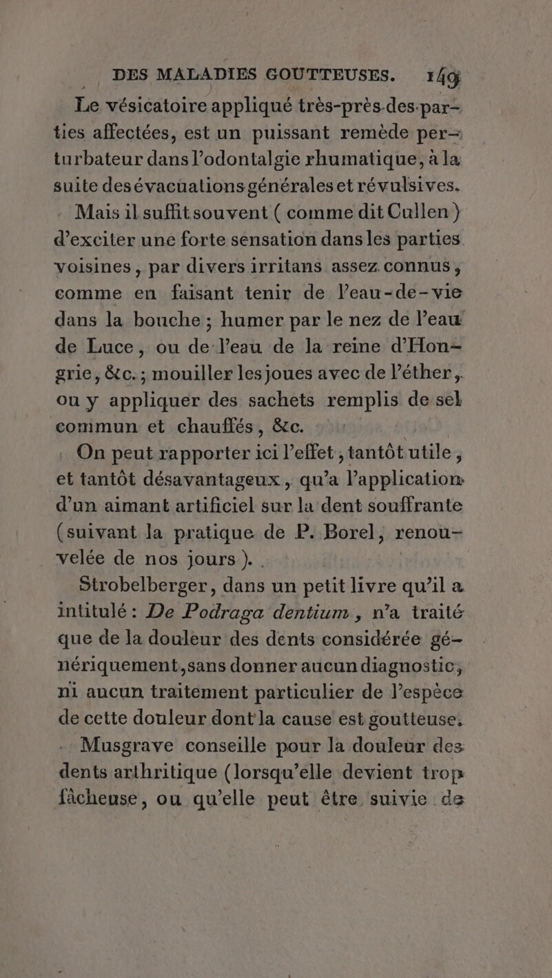 Le vésicatoire appliqué très-près-des. ‘par- ties affectées, est un puissant remède per- turbateur dans l’odontalgie rhumatique, à la suite desévacuationsgénérales et révulsives. Mais ilsuffitsouvent ( comme dit Cullen } d’exciter une forte sensation dans les parties voisines, par divers irritans assez connus , comme en faisant tenir de leau-de-vie dans la bouche ; humer par le nez de l’eau de Luce, ou de l'eau de la reine d’'Hon- grie, &amp;c.; mouiller les joues avec de l’éther, ou y appliquer des sachets remplis de sel commun et chauflés, &amp;c. On peut rapporter ici l'effet , tantôt utile 3 et tantôt désavantageux , qu’a l'application d’un aimant artificiel sur la dent souffrante (suivant la pratique de P. Borel, renou- velée de nos jours ). | Strobelberger, dans un petit livre qu’il &amp; intitulé : De Podraga dentium, n’a traité que de la douleur des dents considérée gé- nériquement.,sans donner aucun diagnostic, ni aucun traitement particulier de l’espèce de cette douleur dont la cause est goutteuse. Musgrave conseille pour la douleur des dents arthritique (lorsqu'elle devient trop fâchense, ou qu’elle peut être suivie de