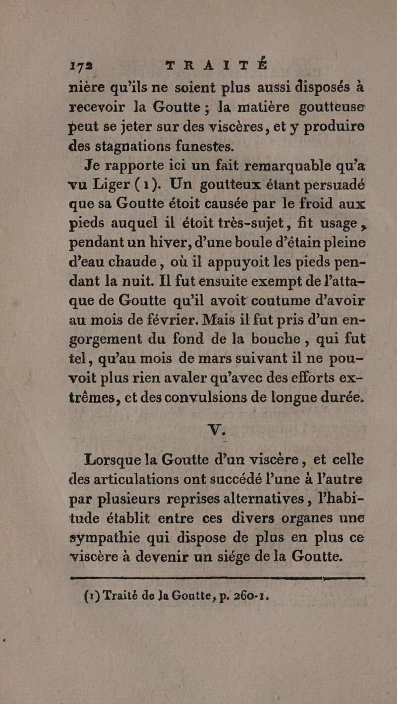 nière qu'ils ne soient plus aussi disposés à recevoir la Goutte ; la matière goutteuse peut se jeter sur des viscères, et y produire des stagnations funestes. Je rapporte ici un fait remarquable qu’a vu Liger (1). Un goutteux étant persuadé que sa Goutte étoit causée par le froid aux pieds auquel il étoit très-sujet, fit usage, pendant un hiver, d’une boule d’étain pleine d’eau chaude , où il appuyoit les pieds pen- dant la nuit. Il fut ensuite exempt de l’atta- que de Goutte qu’il avoit coutume d’avoir au mois de février. Mais il fut pris d’un en- gorgement du fond de la bouche , qui fut tel, qu’au mois de mars suivant il ne pou- voit plus rien avaler qu'avec des efforts ex- trêmes, et des convulsions de longue durée. V. Lorsque la Goutte d’un viscère, et celle des articulations ont succédé l’une à l’autre par plusieurs reprises alternatives, l’habi- tude établit entre ces divers organes une sympathie qui dispose de plus en plus ce viscère à devenir un siége de la Goutte. Rene (1) Traité de Ja Gontte, p. 260-r.